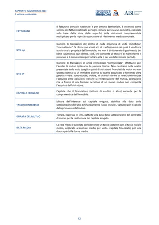 RAPPORTO IMMOBILIARE 2013
Il settore residenziale
62
FATTURATO
Il fatturato annuale, nazionale e per ambito territoriale, è ottenuto come
somma del fatturato stimato per ogni comune per ciascun semestre, calcolato
sulla base della stima delle superfici delle abitazioni compravendute
moltiplicata per la rispettiva quotazione di riferimento media comunale.
NTN np
Numero di transazioni del diritto di nuda proprietà di unità immobiliari
“normalizzate”. Si riferiscono ai soli atti di trasferimento nei quali il venditore
trasferisce la proprietà dell’immobile, ma non il diritto reale di godimento del
bene (usufrutto), quel diritto, cioè, che consente al titolare di mantenerne il
possesso e il pieno utilizzo per tutta la vita o per un determinato periodo.
NTN IP
Numero di transazioni di unità immobiliari “normalizzate” effettuate con
l’ausilio di mutuo ipotecario da persone fisiche. Non rientrano nelle analisi
presentate nella nota, quegli acquisti di abitazioni finanziati da mutui ma con
ipoteca iscritta su un immobile diverso da quello acquistato o fornendo altra
garanzia reale. Sono escluse, inoltre, le ulteriori forme di finanziamento per
l’acquisto delle abitazioni, nonché la rinegoziazione del mutuo, operazione
che a fronte di una formale iscrizione di un nuovo mutuo non comporta
l’acquisto dell’abitazione.
CAPITALE EROGATO
Capitale che il finanziatore (istituto di credito o altro) concede per la
compravendita dell’immobile.
TASSO DI INTERESSE
Misura dell'interesse sul capitale erogato, stabilito alla data della
sottoscrizione dell’atto di finanziamento (tasso iniziale), valevole per il calcolo
della prima rata del mutuo.
DURATA DEL MUTUO
Tempo, espresso in anni, pattuito alla data della sottoscrizione del contratto
di mutuo per la restituzione del capitale erogato.
RATA MEDIA
La rata media è calcolata considerando un tasso costante pari al tasso iniziale
medio, applicato al capitale medio per unità (capitale finanziato) per una
durata pari alla durata media.
 