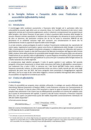 RAPPORTO IMMOBILIARE 2013
Il settore residenziale
63
6 Le famiglie italiane e l’acquisto della casa: l’indicatore di
accessibilità (affordability index)
a cura dell’ABI
6.1 Introduzione
Il monitoraggio delle condizioni economiche e finanziarie delle famiglie ed in particolare della loro
vulnerabilità ha assunto negli ultimi anni un crescente rilievo. Se il profilo finanziario di tale tema è stato
argomento centrale per le economie anglosassoni, anche in relazione a comportamenti non prudenti tenuti
dalle famiglie e dai sistemi finanziari di quei paesi, in Italia la questione della situazione delle famiglie ha
assunto rilevanza centrale soprattutto in relazione alla crisi prolungata che attraversa la nostra economia
da oltre un decennio, alla particolare virulenza che da noi ha avuto la recessione 2008-09 ed alla
persistenza di un ambiente recessivo negli anni successivi: una concatenazione di eventi che ha
profondamente minato la capacità di risparmio delle nostre famiglie.
In un tale contesto, campo privilegiato di analisi è risultato l’investimento residenziale che, soprattutto nel
nostro paese, rappresenta la principale e spesso unica forma di indebitamento delle famiglie. In tal senso
l’ABI, a continuazione di un progetto inizialmente sviluppato in collaborazione con il Ministero del Lavoro e
delle Politiche Sociali e basato su dati dell’Osservatorio del Mercato Immobiliare dell’Agenzia delle Entrate
(OMI), produce stime delle condizioni di accessibilità delle famiglie italiane all’acquisto della casa attraverso
l’elaborazione di uno specifico indice di affordability. In questo Rapporto Immobiliare 2013, presentiamo gli
aggiornamenti della stima dell’indice già pubblicati lo scorso anno per il complesso delle famiglie italiane sia
a livello nazionale che a livello regionale.
In considerazione degli obiettivi perseguiti, il resto di questo capitolo è così suddiviso. Nel secondo
paragrafo richiamiamo brevemente la sintassi della costruzione dell’indice di affordability e presentiamo i
suoi andamenti fino a tutto il 2012. In coerenza con i dati forniti dall’OMI l’indice viene calcolato a
frequenza semestrale; tuttavia, ne viene presentata anche una stima a livello mensile per dar conto degli
andamenti dei primi mesi del 2013. Nel terzo paragrafo viene presentata la disaggregazione regionale
dell’indice, che ha lo scopo di dar conto della maggiore o minore variabilità interregionale delle condizioni
di accessibilità e di segnalarne le tendenze più recenti.
6.2 L’indice di affordability
La metodologia
L’indice di accessibilità qui proposto viene calcolato utilizzando, in analogia con quanto effettuato dalla
statunitense National Association of Realtors (NAR), il costo finanziario connesso con l’ammortamento di
un mutuo12
di durata T e loan-to value LTV% necessario a coprire le spese di acquisto di un’abitazione: la
semplice idea sottostante è che il bene casa sia effettivamente accessibile se la somma del suddetto costo
più la quota di ammortamento del capitale, e quindi la rata del mutuo necessario a finanziare l’acquisto
della casa, non supera una determinata quota del reddito disponibile convenzionalmente individuata nel
30% del reddito disponibile13
.
In formule avremo dunque:
AffordabilityIndexBASE =
rata(i, T, PrezzoCasa · LTV%)
Reddito
(1)
Dalla (1) si evince immediatamente che il calcolo dell’indice in questione oltre ai già menzionati parametri T
e LTV% dipende da tre variabili fondamentali:
12
Si è utilizzato un piano di ammortamento alla francese.
13
Un metodo alternativo nel contesto degli housing cost approach è quello dell’house price-to income ratio, in base al quale se il
rapporto tra il prezzo della casa e il reddito disponibile netto delle famiglie è superiore a 2/2,5 allora l’acquisto di un’abitazione
non è accessibile. Per una rassegna sui metodi di misura dell’affordability si veda Ndubueze (2007).
 