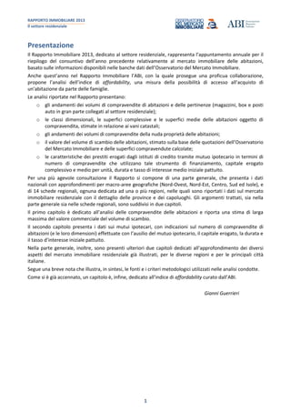 RAPPORTO IMMOBILIARE 2013
Il settore residenziale
1
Presentazione
Il Rapporto Immobiliare 2013, dedicato al settore residenziale, rappresenta l’appuntamento annuale per il
riepilogo del consuntivo dell’anno precedente relativamente al mercato immobiliare delle abitazioni,
basato sulle informazioni disponibili nelle banche dati dell’Osservatorio del Mercato Immobiliare.
Anche quest’anno nel Rapporto Immobiliare l’ABI, con la quale prosegue una proficua collaborazione,
propone l’analisi dell’indice di affordability, una misura della possibilità di accesso all’acquisto di
un’abitazione da parte delle famiglie.
Le analisi riportate nel Rapporto presentano:
o gli andamenti dei volumi di compravendite di abitazioni e delle pertinenze (magazzini, box e posti
auto in gran parte collegati al settore residenziale);
o le classi dimensionali, le superfici complessive e le superfici medie delle abitazioni oggetto di
compravendita, stimate in relazione ai vani catastali;
o gli andamenti dei volumi di compravendite della nuda proprietà delle abitazioni;
o il valore del volume di scambio delle abitazioni, stimato sulla base delle quotazioni dell’Osservatorio
del Mercato Immobiliare e delle superfici compravendute calcolate;
o le caratteristiche dei prestiti erogati dagli istituti di credito tramite mutuo ipotecario in termini di
numero di compravendite che utilizzano tale strumento di finanziamento, capitale erogato
complessivo e medio per unità, durata e tasso di interesse medio iniziale pattuito.
Per una più agevole consultazione il Rapporto si compone di una parte generale, che presenta i dati
nazionali con approfondimenti per macro-aree geografiche (Nord-Ovest, Nord-Est, Centro, Sud ed Isole), e
di 14 schede regionali, ognuna dedicata ad una o più regioni, nelle quali sono riportati i dati sul mercato
immobiliare residenziale con il dettaglio delle province e dei capoluoghi. Gli argomenti trattati, sia nella
parte generale sia nelle schede regionali, sono suddivisi in due capitoli.
Il primo capitolo è dedicato all’analisi delle compravendite delle abitazioni e riporta una stima di larga
massima del valore commerciale del volume di scambio.
Il secondo capitolo presenta i dati sui mutui ipotecari, con indicazioni sul numero di compravendite di
abitazioni (e le loro dimensioni) effettuate con l’ausilio del mutuo ipotecario, il capitale erogato, la durata e
il tasso d’interesse iniziale pattuito.
Nella parte generale, inoltre, sono presenti ulteriori due capitoli dedicati all’approfondimento dei diversi
aspetti del mercato immobiliare residenziale già illustrati, per le diverse regioni e per le principali città
italiane.
Segue una breve nota che illustra, in sintesi, le fonti e i criteri metodologici utilizzati nelle analisi condotte.
Come si è già accennato, un capitolo è, infine, dedicato all’indice di affordability curato dall’ABI.
Gianni Guerrieri
 