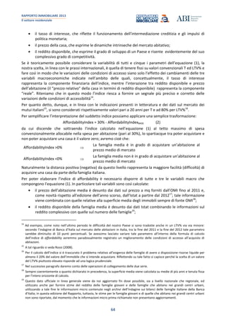RAPPORTO IMMOBILIARE 2013
Il settore residenziale
64
il tasso di interesse, che riflette il funzionamento dell’intermediazione creditizia e gli impulsi di
politica monetaria;
il prezzo della casa, che esprime le dinamiche intrinseche del mercato abitativo;
il reddito disponibile, che esprime il grado di sviluppo di un Paese e risente evidentemente del suo
complessivo grado di competitività.
Se è teoricamente possibile considerare la variabilità di tutti e cinque i parametri dell’equazione (1), la
nostra scelta, in linea con le prassi internazionali, è quella di tenere fissi su valori convenzionali T ed LTV% e
fare così in modo che le variazioni delle condizioni di accesso siano solo l’effetto dei cambiamenti delle tre
variabili macroeconomiche indicate nell’ambito delle quali, concettualmente, il tasso di interesse
rappresenta la componente finanziaria dell’indice, mentre l’interazione tra reddito disponibile e prezzo
dell’abitazione (il “prezzo relativo” della casa in termini di reddito disponibile) rappresenta la componente
“reale”. Riteniamo che in questo modo l’indice riesca a fornire un segnale più preciso e corretto delle
variazioni delle condizioni di accessibilità14
.
Per quanto detto, dunque, e in linea con le indicazioni presenti in letteratura e dei dati sul mercato dei
mutui italiani15
, si sono considerati rispettivamente valori pari a 20 anni per T e ad 80% per LTV%16
.
Per semplificare l’interpretazione del suddetto indice possiamo applicare una semplice trasformazione:
AffordabilityIndex = 30% - AffordabilityIndexBASE (2)
da cui discende che sottraendo l’indice calcolato nell’equazione (1) al tetto massimo di spesa
convenzionalmente allocabile nella spesa per abitazione (pari al 30%), lo spartiacque tra poter acquistare e
non poter acquistare una casa è il valore zero; avremo cioè che:
AffordabilityIndex >0%
La famiglia media è in grado di acquistare un’abitazione al
prezzo medio di mercato
AffordabilityIndex <0%
La famiglia media non è in grado di acquistare un’abitazione al
prezzo medio di mercato
Naturalmente la distanza positiva (negativa) da questo livello rappresenta la maggiore facilità (difficoltà) di
acquisire una casa da parte della famiglia italiana.
Per poter elaborare l’indice di affordability è necessario disporre di tutte e tre le variabili macro che
compongono l’equazione (1). In particolare tali variabili sono così calcolate:
il prezzo dell’abitazione media è desunto dai dati sul prezzo a mq forniti dall’OMI fino al 2011 e,
come novità rispetto all’edizione dell’anno scorso, dall’Istat a partire dal 201217
; tale informazione
viene combinata con quelle relative alla superficie media degli immobili sempre di fonte OMI18
;
il reddito disponibile della famiglia media è desunto dai dati Istat combinando le informazioni sul
reddito complessivo con quelle sul numero delle famiglie19
;
14
Ad esempio, come noto nell’ultimo periodo le difficoltà del nostro Paese si sono tradotte anche in un LTV% via via minore:
secondo l’indagine di Banca d’Italia sul mercato delle abitazioni in Italia, tra la fine del 2011 e la fine del 2012 tale parametro
sarebbe diminuito di 10 punti percentuali. Se avessimo lasciato variare tale parametro all’interno della formula di calcolo
dell’indice di affordability avremmo paradossalmente registrato un miglioramento delle condizioni di accesso all’acquisto di
abitazioni.
15
A tal riguardo si veda Rossi (2008).
16
Per il calcolo dell’indice si è trascurato il problema relativo all’esigenza delle famiglie di avere a disposizione risorse liquide per
almeno il 20% del valore dell’immobile che si intende acquistare. Riflettendo su tale fatto si capisce perché la scelta di un valore
del LTV% piuttosto elevato risponde ad una logica prudenziale.
17
Nel successivo paragrafo daremo conto delle operazioni di collegamento delle due serie.
18
Sempre coerentemente a quanto dichiarato in precedenza, la superficie media viene calcolata su medie di più anni e tenuta fissa
per l’intero orizzonte di calcolo.
19
Questo dato ufficiale in linea generale viene da noi aggiornato fin dove possibile, sia a livello nazionale che regionale, ed
utilizzato anche per fornire stime del reddito delle famiglie giovani e delle famiglie che abitano nei grandi centri urbani,
utilizzando a tale fine le informazioni micro contenute negli archivi dell’Indagine sui bilanci delle famiglie italiane della Banca
d’Italia; in questa edizione del Rapporto, tuttavia, le stime per le famiglie giovani e di quelle che abitano nei grandi centri urbani
non sono riportate, dal momento che le informazioni micro prima richiamate non presentano aggiornamenti.
 