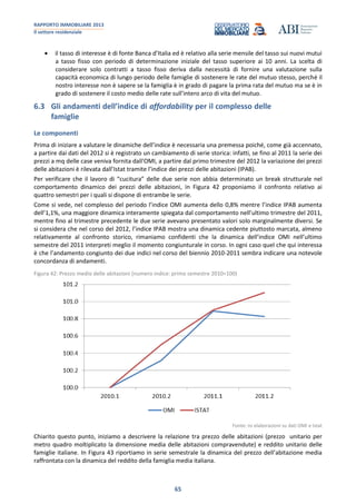 RAPPORTO IMMOBILIARE 2013
Il settore residenziale
65
il tasso di interesse è di fonte Banca d’Italia ed è relativo alla serie mensile del tasso sui nuovi mutui
a tasso fisso con periodo di determinazione iniziale del tasso superiore ai 10 anni. La scelta di
considerare solo contratti a tasso fisso deriva dalla necessità di fornire una valutazione sulla
capacità economica di lungo periodo delle famiglie di sostenere le rate del mutuo stesso, perché il
nostro interesse non è sapere se la famiglia è in grado di pagare la prima rata del mutuo ma se è in
grado di sostenere il costo medio delle rate sull’intero arco di vita del mutuo.
6.3 Gli andamenti dell’indice di affordability per il complesso delle
famiglie
Le componenti
Prima di iniziare a valutare le dinamiche dell’indice è necessaria una premessa poiché, come già accennato,
a partire dai dati del 2012 si è registrato un cambiamento di serie storica: infatti, se fino al 2011 la serie dei
prezzi a mq delle case veniva fornita dall'OMI, a partire dal primo trimestre del 2012 la variazione dei prezzi
delle abitazioni è rilevata dall’Istat tramite l’indice dei prezzi delle abitazioni (IPAB).
Per verificare che il lavoro di “cucitura” delle due serie non abbia determinato un break strutturale nel
comportamento dinamico dei prezzi delle abitazioni, in Figura 42 proponiamo il confronto relativo ai
quattro semestri per i quali si dispone di entrambe le serie.
Come si vede, nel complesso del periodo l’indice OMI aumenta dello 0,8% mentre l’indice IPAB aumenta
dell’1,1%, una maggiore dinamica interamente spiegata dal comportamento nell’ultimo trimestre del 2011,
mentre fino al trimestre precedente le due serie avevano presentato valori solo marginalmente diversi. Se
si considera che nel corso del 2012, l’indice IPAB mostra una dinamica cedente piuttosto marcata, almeno
relativamente al confronto storico, rimaniamo confidenti che la dinamica dell’indice OMI nell’ultimo
semestre del 2011 interpreti meglio il momento congiunturale in corso. In ogni caso quel che qui interessa
è che l’andamento congiunto dei due indici nel corso del biennio 2010-2011 sembra indicare una notevole
concordanza di andamenti.
Figura 42: Prezzo medio delle abitazioni (numero indice: primo semestre 2010=100)
Fonte: ns elaborazioni su dati OMI e Istat
Chiarito questo punto, iniziamo a descrivere la relazione tra prezzo delle abitazioni (prezzo unitario per
metro quadro moltiplicato la dimensione media delle abitazioni compravendute) e reddito unitario delle
famiglie italiane. In Figura 43 riportiamo in serie semestrale la dinamica del prezzo dell’abitazione media
raffrontata con la dinamica del reddito della famiglia media italiana.
 