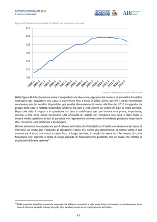 RAPPORTO IMMOBILIARE 2013
Il settore residenziale
67
Figura 44: Numero di annualità di reddito per comprare una casa
Fonte: ns elaborazioni su dati OMI e Istat
Dalla Figura 44 è facile notare come il rapporto tra le due serie, espresso dal numero di annualità di reddito
necessario per acquistare una casa, è aumentato fino a tutto il 2010, prima perché i prezzi immobiliari
crescevano più del reddito disponibile, poi perché diminuivano di meno: alla fine del 2010 il rapporto tra
prezzo della casa e reddito disponibile unitario era pari a 3,98 contro un valore di 3,12 di inizio periodo.
Dopo tale data il rapporto in questione ha teso a stabilizzarsi per poi iniziare una prima, importante,
discesa: a fine 2012 erano necessarie 3,88 annualità di reddito per comprare una casa. Il dato finale è
ancora molto superiore ai dati di partenza ma rappresenta un’inversione di tendenza piuttosto importante
che, riteniamo, sarà destinata a prolungarsi.
Ultimo elemento da considerare per il calcolo dell’indice di affordability è il livello e la dinamica del tasso di
interesse sui mutui per l’acquisto di abitazioni (Figura 45). Come già sottolineato, la nostra scelta è per
monitorare il tasso sui mutui a tasso fisso a lungo termine, in modo da avere un riferimento di costo
finanziario che esprima il costo di lungo periodo di finanziamento piuttosto che un tasso che rifletta le
oscillazioni di breve termine21
.
21
Nella lunga fase di politica monetaria espansiva che abbiamo conosciuto e nella quale tuttora ci troviamo la considerazione di un
tasso di interesse variabile in luogo di quello fisso avrebbe portato ad un miglioramento dell’indice.
 