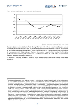 RAPPORTO IMMOBILIARE 2013
Il settore residenziale
69
Figura 46: Indice di affordability per il totale delle famiglie italiane
Fonte: ns elaborazioni su dati OMI, Istat e Banca d’Italia
Il dato medio semestrale è tuttavia l’esito di un profilo temporale in forte evoluzione ed appare dunque
importante disporre di una stima delle dinamiche del nostro indicatore a frequenza mensile. Per allineare
le serie di dati alla frequenza necessaria e disporne al momento in cui si rendono disponibili i dati sui tassi
di interesse sui mutui, abbiamo dovuto effettuare alcune stime e previsioni sia rispetto al valore delle
quotazioni immobiliari sia rispetto alla dinamica del reddito disponibile22
. Di questo indice presentiamo nel
Figura 47 la dinamica fino al marzo del 2013.
La dinamica a frequenza più elevata introduce alcune differenziazioni congiunturali rispetto ai dati medi
semestrali.
22
Per la previsione a breve dei prezzi delle case sfruttiamo le informazioni del sondaggio congiunturale sul mercato delle abitazioni
in Italia condotto, trimestralmente, da Banca d’Italia a partire dal quarto trimestre del 2008. Dalle risposte delle agenzie
immobiliari riusciamo, infatti, a calcolare dei saldi, tra prezzi in aumento o in diminuzione, sia relativamente alla dinamica
riscontrata nel trimestre trascorso, sia le aspettative rispetto al trimestre futuro. A questo punto la stima di un semplice modello
di regressione tra gli andamenti effettivamente registrati dai prezzi (banca dati OMI/Istat) e quelli impliciti nei saldi delle risposte
al questionario, ci consente di ottenere stime degli andamenti a breve previsti. Secondo tali proiezioni nel primo trimestre del
2013 i prezzi delle case sarebbero scesi di un ulteriore 1,1% rispetto al trimestre precedente. Per stimare il reddito disponibile,
abbiamo utilizzato le informazioni trimestrali di contabilità nazionale relative alle principali componenti del reddito disponibile;
inoltre sono state utilizzate le informazioni delle nuove statistiche dell’Istat sulla dinamica trimestrale del reddito disponibile. In
particolare si sono utilizzate le serie trimestrali dei redditi da lavoro dipendente, del numero di unità di lavoro (sia totali che di
dipendente), il volume nominale delle prestazioni sociali in denaro, dei contributi sociali e delle imposte dirette. Grazie a tale
scomposizione siamo riusciti a stimare la sua crescita fino al primo trimestre del 2013 (sul punto si veda la nota metodologica
“Stima del reddito disponibile a livello trimestrale e territoriale” a cura dell’Ufficio Analisi Economiche ABI). Secondo le nostre
elaborazioni nel primo trimestre del 2013 la cumulata annuale del reddito disponibile dovrebbe essersi ridotta di un ulteriore
0,2% rispetto al trimestre precedente.
 