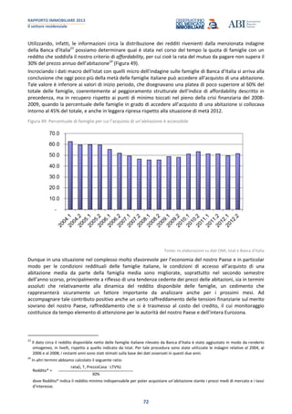 RAPPORTO IMMOBILIARE 2013
Il settore residenziale
72
Utilizzando, infatti, le informazioni circa la distribuzione dei redditi rivenienti dalla menzionata indagine
della Banca d’Italia23
possiamo determinare qual è stata nel corso del tempo la quota di famiglie con un
reddito che soddisfa il nostro criterio di affordability, per cui cioè la rata del mutuo da pagare non supera il
30% del prezzo annuo dell’abitazione24
(Figura 49).
Incrociando i dati macro dell’Istat con quelli micro dell’indagine sulle famiglie di Banca d’Italia si arriva alla
conclusione che oggi poco più della metà delle famiglie italiane può accedere all’acquisto di una abitazione.
Tale valore è inferiore ai valori di inizio periodo, che disegnavano una platea di poco superiore al 60% del
totale delle famiglie, coerentemente al peggioramento strutturale dell’indice di affordability descritto in
precedenza, ma in recupero rispetto ai punti di minimo toccati nel pieno della crisi finanziaria del 2008-
2009, quando la percentuale delle famiglie in grado di accedere all’acquisto di una abitazione si collocava
intorno al 45% del totale, e anche in leggera ripresa rispetto alla situazione di metà 2012.
Figura 49: Percentuale di famiglie per cui l’acquisto di un’abitazione è accessibile
Fonte: ns elaborazioni su dati OMI, Istat e Banca d’Italia
Dunque in una situazione nel complesso molto sfavorevole per l’economia del nostro Paese e in particolar
modo per le condizioni reddituali delle famiglie italiane, le condizioni di accesso all’acquisto di una
abitazione media da parte della famiglia media sono migliorate, soprattutto nel secondo semestre
dell’anno scorso, principalmente a riflesso di una tendenza cedente dei prezzi delle abitazioni, sia in termini
assoluti che relativamente alla dinamica del reddito disponibile delle famiglie, un cedimento che
rappresenterà sicuramente un fattore importante da analizzare anche per i prossimi mesi. Ad
accompagnare tale contributo positivo anche un certo raffreddamento delle tensioni finanziarie sul merito
sovrano del nostro Paese, raffreddamento che si è trasmesso al costo del credito, il cui monitoraggio
costituisce da tempo elemento di attenzione per le autorità del nostro Paese e dell’intera Eurozona.
23
Il dato circa il reddito disponibile netto delle famiglie italiane rilevato da Banca d’Italia è stato aggiustato in modo da renderlo
omogeneo, in livelli, rispetto a quello indicato da Istat. Per tale procedura sono state utilizzate le indagini relative al 2004, al
2006 e al 2008; i restanti anni sono stati stimati sulla base dei dati osservati in questi due anni.
24
In altri termini abbiamo calcolato il seguente ratio:
Reddito* =
rata(i, T, PrezzoCasa · LTV%)
30%
dove Reddito* indica il reddito minimo indispensabile per poter acquistare un’abitazione stante i prezzi medi di mercato e i tassi
d’interesse.
 