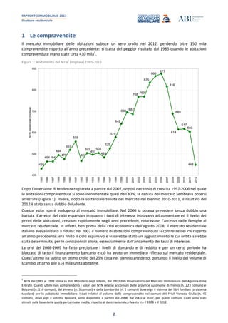 RAPPORTO IMMOBILIARE 2013
Il settore residenziale
2
1 Le compravendite
Il mercato immobiliare delle abitazioni subisce un vero crollo nel 2012, perdendo oltre 150 mila
compravendite rispetto all’anno precedente: si tratta del peggior risultato dal 1985 quando le abitazioni
compravendute erano state circa 430 mila1
.
Figura 1: Andamento del NTN
1
(migliaia) 1985-2012
430
464464
494
476
519
558
467
503
497
504
483
525
578
642
696 687
768
769
835
866
877
816
689
614
617
603
448
400
500
600
700
800
900
1985
1986
1987
1988
1989
1990
1991
1992
1993
1994
1995
1996
1997
1998
1999
2000
2001
2002
2003
2004
2005
2006
2007
2008
2009
2010
2011
2012
NTNresidenziali(migliaia)
Dopo l’inversione di tendenza registrata a partire dal 2007, dopo il decennio di crescita 1997-2006 nel quale
le abitazioni compravendute si sono incrementate quasi dell’80%, la caduta del mercato sembrava potersi
arrestare (Figura 1). Invece, dopo la sostanziale tenuta del mercato nel biennio 2010-2011, il risultato del
2012 è stato senza dubbio deludente.
Questo esito non è endogeno al mercato immobiliare. Nel 2006 si poteva prevedere senza dubbio una
battuta d’arresto del ciclo espansivo in quanto i tassi di interesse iniziavano ad aumentare ed il livello dei
prezzi delle abitazioni, cresciuti rapidamente negli anni precedenti, riducevano l’accesso delle famiglie al
mercato residenziale. In effetti, ben prima della crisi economica dell’agosto 2008, il mercato residenziale
italiano aveva iniziato a ridursi: nel 2007 il numero di abitazioni compravendute si contrasse del 7% rispetto
all’anno precedente: era finito il ciclo espansivo e vi sarebbe stato un aggiustamento la cui entità sarebbe
stata determinata, per le condizioni di allora, essenzialmente dall’andamento dei tassi di interesse.
La crisi del 2008-2009 ha fatto precipitare i livelli di domanda e di reddito e per un certo periodo ha
bloccato di fatto il finanziamento bancario e ciò ha avuto un immediato riflesso sul mercato residenziale.
Quest’ultimo ha subito un primo crollo del 25% circa nel biennio anzidetto, portando il livello del volume di
scambio attorno alle 614 mila unità abitative.
1
NTN dal 1985 al 1999 stima su dati Ministero degli Interni, dal 2000 dati Osservatorio del Mercato Immobiliare dell’Agenzia delle
Entrate. Questi ultimi non comprendono i valori del NTN relativi ai comuni delle province autonome di Trento (n. 223 comuni) e
Bolzano (n. 116 comuni), del Veneto (n. 3 comuni) e della Lombardia (n. 2 comuni) dove vige il sistema dei libri fondiari (o sistema
tavolare) per la pubblicità immobiliare. I dati relativi al volume delle compravendite nei comuni del Friuli Venezia Giulia (n. 45
comuni), dove vige il sistema tavolare, sono disponibili a partire dal 2008; dal 2000 al 2007, per questi comuni, i dati sono stati
stimati sulla base della quota percentuale media, rispetto al dato nazionale, rilevata tra il 2008 e il 2012.
 