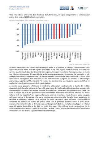 RAPPORTO IMMOBILIARE 2013
Il settore residenziale
75
Vista l’importanza e la novità delle tendenze dell’ultimo anno, in Figura 52 riportiamo la variazione del
prezzo della casa nel 2012 nelle diverse regioni.
Figura 52: Crescita del costo delle case (variazione % 2012)
Fonte: ns elaborazioni su dati OMI
Intanto il prezzo della casa è sceso in tutte le regioni anche se in Veneto e in Sardegna tale riduzione è stata
significativamente meno marcata rispetto alla media e alle altre regioni. Contrariamente a quanto ci si
sarebbe aspettati sulla base dei discorsi di convergenza, le regioni meridionali hanno presentato in media
una riduzione più marcata del resto d’Italia, a riflesso di una congiuntura economica che ha colpito in tale
area più che altrove; l’area territoriale che ha sperimentato una riduzione meno marcata è il Centro, dove
come visto si rileva prezzo delle abitazioni più alto. La Campania è la regione che presenta la riduzione più
pronunciata, superiore al 4%, ma sono 7 le regioni che sperimentato una riduzione superiore al 3% e 11
quelle che in totale decrescono più della media italiana.
A questo punto possiamo effettuare le medesime elaborazioni relativamente al livello del reddito
disponibile delle famiglie. Iniziamo, in Figura 53, a dar conto del livello del reddito disponibile unitario nelle
diverse regioni. In questo caso appare evidente la caratteristica duale dello sviluppo del nostro Paese, con
tutte le regioni del Sud che presentano valori del reddito disponibile decisamente inferiori alla media
italiana. Se le tre “capoliste” non rappresentano una sorpresa, importante risulta il quarto posto occupato
dal Lazio, mentre è da segnalare la scarsa consistenza economica delle famiglie liguri, soprattutto in
relazione al fenomeno opposto che si registra sul fronte del prezzo delle abitazioni. Confrontando la
variabilità del reddito con quello del prezzo delle case è piuttosto evidente come la prima risulti
decisamente meno rilevante: la deviazione standard degli scarti dalla media italiana risulta pari al 14% nel
caso del reddito disponibile, e del 31% nel costo delle case. Tale evidenza sembra prospettare che le
differenze che riscontreremo a livello di accessibilità al bene casa sia dovuta più alle quotazioni del mercato
immobiliare che alla diversa capacità reddituale delle famiglie.
 