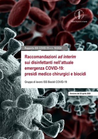 1
Istituto Superiore di Sanità
Raccomandazioni ad interim
sui disinfettanti nell’attuale
emergenza COVID-19:
presidi medico chirurgici e biocidi
Gruppo di lavoro ISS Biocidi COVID-19
Rapporto ISS COVID-19 • n. 19/2020
Versione del 25 aprile 2020
 