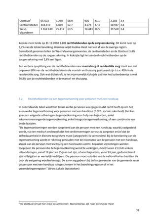 35
Oostkust2
65.503 1.298 58,9 905 41,1 2.203 3,4
Centrumsteden 318.319 6.869 62,7 4.078 37,3 10.947 3,4
West-
Vlaanderen
1.162.630 25.117 63,5 14.443 36,5 39.560 3,4
Knokke-Heist telde op 31.12.2010 1.101 rechthebbenden op de zorgverzekering. Dit komt neer op
3,2% van de totale bevolking. Hiermee wijkt Knokke-Heist niet ver af van de overige regio’s.
Gemiddeld genomen tellen de West-Vlaamse gemeenten, de centrumsteden en de Oostkust 3,4%
rechthebbenden op de zorgverzekering. In Koksijde ligt het aandeel rechthebbenden op de
zorgverzekering met 2,8% wel lager.
Een verdere opsplitsing van de rechthebbenden naar mantelzorg of residentiële zorg toont aan dat
ongeveer 60% van de rechthebbenden in de mantel- en thuiszorg gesitueerd zijn t.o.v. 40% in de
residentiële zorg. Ook wat dit betreft, is het voornamelijk Koksijde dat hier het buitenbeentje is met
76,8% van de rechthebbenden in de mantel- en thuiszorg.
3.2 Rechthebbenden op een tegemoetkoming voor personen met een handicap
In onderstaande tabel wordt het totaal aantal personen weergegeven dat recht heeft op om het
even welke tegemoetkoming voor personen met een handicap (F.O.D. sociale zekerheid). Het kan
gaan om volgende uitkeringen: tegemoetkoming voor hulp aan bejaarden, enkel
inkomensvervangende tegemoetkoming, enkel integratietegemoetkoming, of een combinatie van
beide laatsten.
“De tegemoetkomingen worden toegekend aan de persoon met een handicap, waarbij vastgesteld
wordt, via een medisch onderzoek dat het verdienvermogen serieus is aangetast en/of dat de
zelfredzaamheid in kleinere tot grotere mate (categorieën) is verminderd. Bij de berekening van de
tegemoetkoming wordt er rekening gehouden met de inkomsten van de persoon met een handicap,
alsook van de persoon met wie hij/zij een huishouden vormt. Bepaalde vrijstellingen worden
toegepast. De persoon die de tegemoetkoming wenst te verkrijgen, moet tussen 21 (mits enkele
uitzonderingen, vanaf 18 jaar) en 65 jaar oud zijn, of voor bejaarden, vanaf 65 jaar, gedomicilieerd
zijn in België en er werkelijk verblijven. Die persoon moet ook één van de nationaliteiten bezitten die
door de wetgeving worden beoogd. De aanvraag gebeurt bij de burgemeester van de gemeente waar
de persoon met een handicap is ingeschreven in het bevolkingsregister of in het
vreemdelingenregister.” (Bron: Lokale Statistieken)
2
De Oostkust omvat hier enkel de gemeenten: Blankenberge, De Haan en Knokke-Heist
 