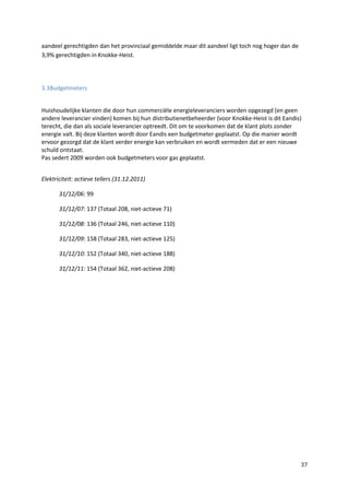 37
aandeel gerechtigden dan het provinciaal gemiddelde maar dit aandeel ligt toch nog hoger dan de
3,9% gerechtigden in Knokke-Heist.
3.3Budgetmeters
Huishoudelijke klanten die door hun commerciële energieleveranciers worden opgezegd (en geen
andere leverancier vinden) komen bij hun distributienetbeheerder (voor Knokke-Heist is dit Eandis)
terecht, die dan als sociale leverancier optreedt. Dit om te voorkomen dat de klant plots zonder
energie valt. Bij deze klanten wordt door Eandis een budgetmeter geplaatst. Op die manier wordt
ervoor gezorgd dat de klant verder energie kan verbruiken en wordt vermeden dat er een nieuwe
schuld ontstaat.
Pas sedert 2009 worden ook budgetmeters voor gas geplaatst.
Elektriciteit: actieve tellers (31.12.2011)
31/12/06: 99
31/12/07: 137 (Totaal 208, niet-actieve 71)
31/12/08: 136 (Totaal 246, niet-actieve 110)
31/12/09: 158 (Totaal 283, niet-actieve 125)
31/12/10: 152 (Totaal 340, niet-actieve 188)
31/12/11: 154 (Totaal 362, niet-actieve 208)
 