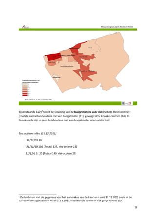 38
Bovenstaande kaart4
toont de spreiding van de budgetmeters voor elektriciteit. Heist kent het
grootste aantal huishoudens met een budgetmeter (51), gevolgd door Knokke centrum (34). In
Ramskapelle zijn er geen huishoudens met een budgetmeter voor elektriciteit.
Gas: actieve tellers (31.12.2011)
31/12/09: 30
31/12/10: 105 (Totaal 127, niet-actieve 22)
31/12/11: 120 (Totaal 149, niet-actieve 29)
4
De teldatum met de gegevens voor het aanmaken van de kaarten is niet 31.12.2011 zoals in de
overeenkomstige tabellen maar 01.12.2011 waardoor de sommen niet gelijk kunnen zijn.
 