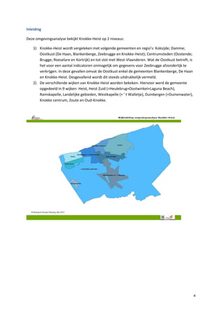 4
Inleiding
Deze omgevingsanalyse bekijkt Knokke-Heist op 2 niveaus:
1) Knokke-Heist wordt vergeleken met volgende gemeenten en regio’s: Koksijde; Damme;
Oostkust (De Haan, Blankenberge, Zeebrugge en Knokke-Heist); Centrumsteden (Oostende;
Brugge; Roeselare en Kortrijk) en tot slot met West-Vlaanderen. Wat de Oostkust betreft, is
het voor een aantal indicatoren onmogelijk om gegevens voor Zeebrugge afzonderlijk te
verkrijgen. In deze gevallen omvat de Oostkust enkel de gemeenten Blankenberge, De Haan
en Knokke-Heist. Desgevallend wordt dit steeds uitdrukkelijk vermeld.
2) De verschillende wijken van Knokke-Heist worden bekeken. Hiervoor werd de gemeente
opgedeeld in 9 wijken: Heist, Heist Zuid (=Heulebrug+Oostwinkel+Laguna Beach),
Ramskapelle, Landelijke gebieden, Westkapelle (+ ’ t Walletje), Duinbergen (+Duinenwater),
Knokke centrum, Zoute en Oud-Knokke.
 
