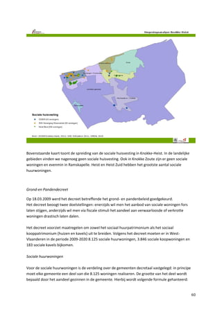 60
Bovenstaande kaart toont de spreiding van de sociale huisvesting in Knokke-Heist. In de landelijke
gebieden vinden we nagenoeg geen sociale huisvesting. Ook in Knokke Zoute zijn er geen sociale
woningen en evenmin in Ramskapelle. Heist en Heist Zuid hebben het grootste aantal sociale
huurwoningen.
Grond-en Pandendecreet
Op 18.03.2009 werd het decreet betreffende het grond- en pandenbeleid goedgekeurd.
Het decreet beoogt twee doelstellingen: enerzijds wil men het aanbod van sociale woningen fors
laten stijgen, anderzijds wil men via fiscale stimuli het aandeel aan verwaarloosde of verkrotte
woningen drastisch laten dalen.
Het decreet voorziet maatregelen om zowel het sociaal huurpatrimonium als het sociaal
kooppatrimonium (huizen en kavels) uit te breiden. Volgens het decreet moeten er in West-
Vlaanderen in de periode 2009-2020 8.125 sociale huurwoningen, 3.846 sociale koopwoningen en
183 sociale kavels bijkomen.
Sociale huurwoningen
Voor de sociale huurwoningen is de verdeling over de gemeenten decretaal vastgelegd: in principe
moet elke gemeente een deel van die 8.125 woningen realiseren. De grootte van het deel wordt
bepaald door het aandeel gezinnen in de gemeente. Hierbij wordt volgende formule gehanteerd:
 