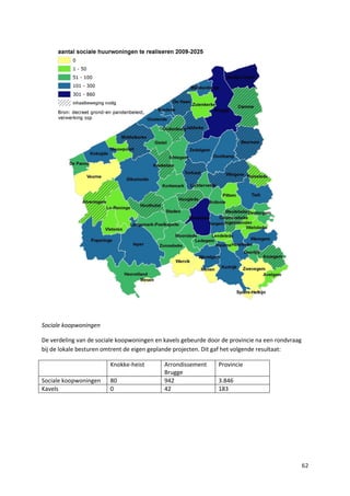 62
Sociale koopwoningen
De verdeling van de sociale koopwoningen en kavels gebeurde door de provincie na een rondvraag
bij de lokale besturen omtrent de eigen geplande projecten. Dit gaf het volgende resultaat:
Knokke-heist Arrondissement
Brugge
Provincie
Sociale koopwoningen 80 942 3.846
Kavels 0 42 183
 