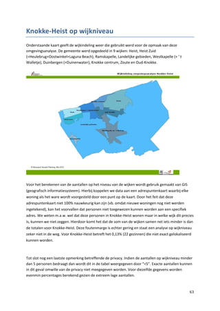 63
Knokke-Heist op wijkniveau
Onderstaande kaart geeft de wijkindeling weer die gebruikt werd voor de opmaak van deze
omgevingsanalyse. De gemeente werd opgedeeld in 9 wijken: Heist, Heist Zuid
(=Heulebrug+Oostwinkel+Laguna Beach), Ramskapelle, Landelijke gebieden, Westkapelle (+ ’ t
Walletje), Duinbergen (+Duinenwater), Knokke centrum, Zoute en Oud-Knokke.
Voor het berekenen van de aantallen op het niveau van de wijken wordt gebruik gemaakt van GIS
(geografisch informatiesysteem). Hierbij koppelen we data aan een adrespuntenkaart waarbij elke
woning als het ware wordt voorgesteld door een punt op de kaart. Door het feit dat deze
adrespuntenkaart niet 100% nauwkeurig kan zijn (vb. omdat nieuwe woningen nog niet werden
ingetekend), kan het voorvallen dat personen niet toegewezen kunnen worden aan een specifiek
adres. We weten m.a.w. wel dat deze personen in Knokke-Heist wonen maar in welke wijk dit precies
is, kunnen we niet zeggen. Hierdoor komt het dat de som van de wijken samen net iets minder is dan
de totalen voor Knokke-Heist. Deze foutenmarge is echter gering en staat een analyse op wijkniveau
zeker niet in de weg. Voor Knokke-Heist betreft het 0,13% (22 gezinnen) die niet exact gelokaliseerd
kunnen worden.
Tot slot nog een laatste opmerking betreffende de privacy. Indien de aantallen op wijkniveau minder
dan 5 personen bedraagt dan wordt dit in de tabel weergegeven door “<5”. Exacte aantallen kunnen
in dit geval omwille van de privacy niet meegegeven worden. Voor diezelfde gegevens worden
evenmin percentages berekend gezien de extreem lage aantallen.
 