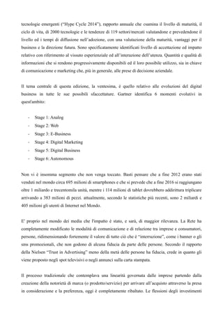 tecnologie emergenti (“Hype Cycle 2014”), rapporto annuale che esamina il livello di maturità, il 
ciclo di vita, di 2000 tecnologie e le tendenze di 119 settori/mercati valutandone e prevedendone il 
livello ed i tempi di diffusione nell’adozione, con una valutazione della maturità, vantaggi per il 
business e la direzione futura. Sono specificatamente identificati livello di accettazione ed impatto 
relativo con riferimento al vissuto esperienziale ed all’interazione dell’utenza. Quantità e qualità di 
informazioni che si rendono progressivamente disponibili ed il loro possibile utilizzo, sia in chiave 
di comunicazione e marketing che, più in generale, alle prese di decisione aziendale. 
Il tema centrale di questa edizione, la ventesima, è quello relativo alle evoluzioni del digital 
business in tutte le sue possibili sfaccettature. Gartner identifica 6 momenti evolutivi in 
quest'ambito: 
- Stage 1: Analog 
- Stage 2: Web 
- Stage 3: E-Business 
- Stage 4: Digital Marketing 
- Stage 5: Digital Business 
- Stage 6: Autonomous 
Non vi è insomma segmento che non venga toccato. Basti pensare che a fine 2012 erano stati 
venduti nel mondo circa 695 milioni di smartphones e che si prevede che a fine 2016 si raggiungano 
oltre 1 miliardo e trecentomila unità, mentre i 114 milioni di tablet dovrebbero addirittura triplicare 
arrivando a 383 milioni di pezzi. attualmente, secondo le statistiche più recenti, sono 2 miliardi e 
405 milioni gli utenti di Internet nel Mondo. 
E' proprio nel mondo dei media che l'impatto è stato, e sarà, di maggior rilevanza. La Rete ha 
completamente modificato le modalità di comunicazione e di relazione tra imprese e consumatori, 
persone, ridimensionando fortemente il valore di tutto ciò che è “interruzione”, come i banner o gli 
sms promozionali, che non godono di alcuna fiducia da parte delle persone. Secondo il rapporto 
della Nielsen “Trust in Advertising” meno della metà delle persone ha fiducia, crede in quanto gli 
viene proposto negli spot televisivi o negli annunci sulla carta stampata. 
Il processo tradizionale che contemplava una linearità governata dalle imprese partendo dalla 
creazione della notorietà di marca (o prodotto/servizio) per arrivare all’acquisto attraverso la presa 
in considerazione e la preferenza, oggi è completamente ribaltato. Le flessioni degli investimenti 
 