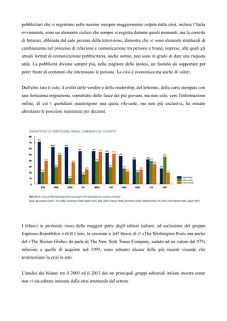 pubblicitari che si registrano nelle nazioni europee maggiormente colpite dalla crisi, inclusa l’Italia 
ovviamente, sono un elemento ciclico che sempre si registra durante questi momenti, ma la crescita 
di Internet, abbinata dal calo persino della televisione, dimostra che vi sono elementi strutturali di 
cambiamento nel processo di relazione e comunicazione tra persone e brand, imprese, alle quali gli 
attuali format di comunicazione pubblicitaria, anche online, non sono in grado di dare una risposta 
utile. La pubblicità diviene sempre più, nella migliore delle ipotesi, un fastidio da sopportare per 
poter fruire di contenuti che interessano le persone. La crisi è economica ma anche di valori. 
Dall'altro lato il calo, il crollo delle vendite e della readership, del lettorato, della carta stampata con 
una fortissima migrazione, soprattutto delle fasce dei più giovani, ma non solo, vero l'informazione 
online, di cui i quotidiani mantengono una quota rilevante, ma non più esclusiva, ha minato 
altrettanto le posizioni mantenute per decenni. 
I bilanci in profondo rosso della maggior parte degli editori italiani, ad esclusione del gruppo 
Espresso-Repubblica e di Il Cairo, la cessione a Jeff Bezos di il «The Washington Post» ma anche 
del «The Boston Globe» da parte di The New York Times Company, ceduto ad un valore del 97% 
inferiore a quello di acquisto nel 1993, sono soltanto alcune delle più recenti vicende che 
testimoniano la crisi in atto. 
L'analisi dei bilanci tra il 2009 ed il 2013 dei sei principali gruppi editoriali italiani mostra come 
non vi sia editore immune dalla crisi strutturale del settore 
 