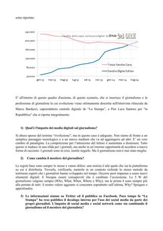 sotto riportato 
E' all'interno di questo quadro d'assieme, di questo scenario, che si inserisce il giornalismo e la 
professione di giornalista la cui evoluzione viene ottimamente descritta nell'intervista rilasciata da 
Marco Bardazzi, caporedattore centrale digitale de “La Stampa”, a Pier Luca Santoro per “la 
Repubblica” che si riporta integralmente: 
1) Qual'è l'impatto dei media digitali sul giornalismo? 
Si abusa spesso del termine “rivoluzione”, ma in questo caso è adeguato. Non siamo di fronte a un 
semplice passaggio tecnologico o a un nuovo medium che va ad aggiungersi ad altri. E’ un vero 
cambio di paradigma. La competizione per l’attenzione del lettore è aumentata a dismisura. Tutto 
questo si traduce in una sfida per i giornali, ma anche in un’enorme opportunità di accedere a nuove 
forme di racconto. I giornali sono in crisi, inutile negarlo. Ma il giornalismo non è mai stato meglio. 
2) Come cambia il mestiere del giornalista? 
Le regole base sono sempre le stesse e vanno difese: una notizia è tale quale che sia la piattaforma 
su cui è distribuita. Trovarla, verificarla, metterla in un contesto richiede lo stesso metodo da 
testimoni esperti che i giornalisti hanno sviluppato nel tempo. Occorre però imparare a usare nuovi 
strumenti digitali. E bisogna essere consapevoli che è cambiato l’ecosistema. Le 5 W del 
giornalismo valgono sempre (Who, What, When, Where e Why), ma le prima 4 sono sempre più 
alla portata di tutti: il nostro valore aggiunto si concentra soprattutto sull’ultima, Why? Spiegare e 
approfondire. 
3) Le informazioni stanno su Twitter ed il pubblico su Facebook. Poco tempo fa “La 
Stampa” ha reso pubblico il decalogo interno per l'uso dei social media da parte dei 
propri giornalisti. L'impatto di social media e social network come sta cambiando il 
giornalismo ed il mestiere del giornalista? 
 