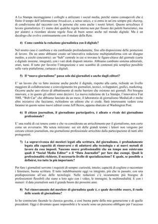 A La Stampa incoraggiamo i colleghi a utilizzare i social media, perché siamo consapevoli che è 
finito il tempo dell’informazione broadcast, a senso unico, e si entra in un’era sempre più sharing, 
di condivisione del racconto con le persone che sono anche i nostri lettori. Questo arricchisce il 
lavoro giornalistico. Ci siamo dati qualche regola interna non per fissare dei paletti burocratici, ma 
per aiutarci a ricordare alcune regole fisse di buon senso anche nel mondo digitale. Ma è un 
decalogo che evolve continuamente con il mutare della Rete. 
4) Come cambia la redazione giornalistica con il digitale? 
Nel nostro caso è cambiata e sta cambiando profondamente, fino alla disposizione delle postazioni 
di lavoro. Da un anno abbiamo creato un’innovativa redazione multipiattaforma con un disegno 
inedito, a cerchi concentrici: un “hub” centrale in cui si trovano le figure-chiave del giornale (carta 
e digitale insieme, integrati), con i vari desk disposti intorno. Abbiamo cambiato sistema editoriale, 
orari, turni. Il tutto per favorire l’integrazione e uno scambio di contenuti più semplice possibile 
sulle varie piattaforme, cartacee e digitali. 
5) Il “nuovo giornalismo” passa solo dai giornalisti o anche dagli editori? 
E’ un lavoro che va fatto insieme anche perché il digitale, rispetto alla carta, richiede un livello 
maggiore di collaborazione e coinvolgimento tra giornalisti, tecnici, sviluppatori, grafici, marketing. 
Occorre anche uno sforzo di abbattimento di molte barriere che esistono nei giornali. Poi bisogna 
innovare, e in questo gli editori sono decisivi. La nuova redazione de La Stampa, l’innovativa Fiat 
500L “Web Car” che abbiamo lanciato da un mese, il laboratorio di giornalismo MediaLab e molte 
altre iniziative che facciamo, richiedono un editore che ci crede. Sarà interessante vedere cosa 
faranno in questo senso nuovi editori come Jeff Bezos, appena sbarcato al Washington Post. 
6) Il citizen journalism, il giornalismo partecipativo, è alleato o rivale dei giornalismo 
professionale? 
E’ una realtà di cui tenere conto e che va considerata un arricchimento per il giornalismo, non certo 
come un avversario. Ma senza mitizzare: sui siti delle grandi testate i lettori non vengono per 
cercare citizen journalism, ma giornalismo professionale arricchito dalla partecipazione di tanti altri 
protagonisti. 
7) La sopravvivenza dei mestieri legati alla scrittura, del giornalismo, è profondamente 
legata alla capacità di rinnovarsi e di adattarsi alla tecnologia e ai nuovi metodi di 
lavoro da essa imposti. Nascono nuove professionalità che un tempo non esistevano 
quali il “Social Media Editor” o il “Data Journalist” per fare due esempi. Quali le 
professionalità richieste, il necessario livello di specializzazione? E quale, se possibile a 
definirsi, tra tutte la più importante? 
Per fare i giornalisti servono i requisiti di sempre: curiosità, intuito, capacità di cogliere e raccontare 
i fenomeni, buona scrittura. Il tutto indubbiamente oggi va integrato, più che in passato, con una 
predisposizione all’uso delle tecnologie. Nelle redazioni c’è sicuramente più bisogno di 
professionisti flessibili che siano a loro agio con i video, le immagini, la multimedialità. E con i 
numeri: il data journalism sarà il grande boom dei prossimi anni. 
8) Nel rinnovamento del mestiere di giornalista quale è, e quale dovrebbe essere, il ruolo 
delle scuole di giornalismo? 
Io ho cominciato facendo la classica gavetta, e così buona parte della mia generazione e di quelle 
precedenti. Oggi è diventato quasi impossibile e le scuole sono un percorso obbligato per l’accesso 
 