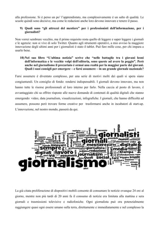 alla professione. Si è perso un po’ l’apprendistato, ma complessivamente è un salto di qualità. Le 
scuole quindi sono decisive, ma come le redazioni anche loro devono innovare e tenere il passo. 
9) Quali sono “gli attrezzi del mestiere” per i professionisti dell'informazione, per i 
giornalisti? 
Non vorrei sembrare vecchio, ma il primo requisito resta quello di leggere e saper leggere i giornali 
e le agenzie: non si vive di solo Twitter. Quanto agli strumenti operativi, a mio avviso la maggiore 
innovazione degli ultimi anni per i giornalisti è stato il tablet. Può fare mille cose, per chi impara a 
usarlo bene. 
10)Nel suo libro “L'ultima notizia” scrive che “nelle battaglie tra i giovani leoni 
dell'informatica e le vecchie volpi dell'editoria, sono queste ad avere la peggio”. Però 
anche nel giornalismo il precariato è ormai una realtà per la maggior parte dei giovani. 
Quali i suoi consigli per emergere – e farsi assumere – in un grande giornale nazionale? 
Farsi assumere è diventato complesso, per una serie di motivi molti dei quali si spera siano 
congiunturali. Un consiglio di fondo: rendersi indispensabili. I giornali devono innovare, ma non 
hanno tutte le risorse professionali al loro interno per farlo. Nella caccia al posto di lavoro, è 
avvantaggiato chi sa offrire risposte alle nuove domande di contenuti di qualità digitali che stanno 
emergendo: video, data journalism, visualizzazioni, infografiche. I giornali, che hanno difficoltà ad 
assumere, possono però trovare forme creative per trasformarsi anche in incubatori di start-up. 
L’innovazione, nel nostro mondo, passerà da qui. 
La già citata proliferazione di dispositivi mobili consente di consumare le notizie ovunque 24 ore al 
giorno, mentre non più tardi di 20 anni fa il consumo di notizie era limitata alla mattina e sera 
giornali e trasmissioni televisive e radiofoniche. Ogni giornalista può ora potenzialmente 
raggiungere quasi ogni essere umano sulla terra, direttamente e immediatamente e nel complesso la 
 