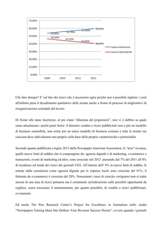 Che fare dunque? E' sul lato dei ricavi che è necessario agire poiché non è possibile tagliare i costi 
all'infinito pena il decadimento qualitativo delle testate anche a fronte di processi di migliorativi di 
riorganizzazione aziendale del lavoro. 
Di fronte alle tante incertezze, al pre citato “dilemma del prigioniero”, non vi è dubbio su quale 
siano attualmente i pochi punti fermi: il binomio vendite e ricavi pubblicitari non è più un modello 
di business sostenibile, non esiste più un unico modello di business comune a tutte le testate ma 
ciascuna deve individuarne uno proprio sulla base delle proprie caratteristiche e potenzialità. 
Secondo quanto pubblicato a luglio 2013 dalla Newspaper American Association, le “new” revenue, 
quelle nuove fonti di reddito che si compongono da: agenzia digitale e di marketing, e-commerce e 
transazioni, eventi di marketing ed altro, sono cresciute nel 2012 passando dal 7% del 2011 all’8% 
di incidenza sul totale dei ricavi dei giornali USA. All’interno dell’ 8% in nuove fonti di reddito, le 
entrate dalla consulenza come agenzia digitale per le imprese locali sono cresciute del 91%, il 
fatturato da e-commerce è cresciuto del 20%. Nonostante i tassi di crescita vertiginosi non si tratta 
ancora di una area di ricavi primaria ma è certamente un'indicazione sulle possibili opportunità da 
cogliere, senza trascurare il mantenimento, per quanto possibile, di vendite e ricavi pubblicitari, 
ovviamente. 
Ed anche The Pew Research Center’s Project for Excellence in Journalism nello studio 
“Newspapers Turning Ideas Into Dollars: Four Revenue Success Stories”, ovvero quando i giornali 
 