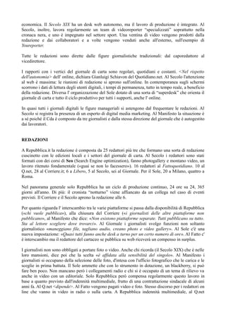 economica. Il Secolo XIX ha un desk web autonomo, ma il lavoro di produzione è integrato. Al 
Secolo, inoltre, lavora regolarmente un team di videoreporter “specializzati” soprattutto nella 
cronaca nera, e uno è impegnato nel settore sport. Una ventina di video vengono prodotti dalla 
redazione e dai collaboratori e a volte vengono venduti anche all'esterno, sull'esempio di 
Youreporter. 
Tutte le redazioni sono dirette dalle figure giornalistiche tradizionali: dal caporedattore al 
vicedirettore. 
I rapporti con i vertici del giornale di carta sono regolari, quotidiani e costanti. <Nel rispetto 
dell'autonomia> dell' online, dichiara Gianluigi Schiavon del Quotidiano.net. Al Secolo l'attenzione 
al web è massima: le riunioni di redazione si aprono sull'online. In contemporanea sugli schermi 
scorrono i dati di lettura degli utenti digitali, i tempi di permanenza, tutto in tempo reale, a beneficio 
della redazione. Diversa l' organizzazione del Sole dotato di una sorta di “superdesk” che orienta il 
giornale di carta e tutto il ciclo produttivo per tutti i supporti, anche l' online. 
In quasi tutti i giornali digitali le figure manageriali si astengono dal frequentare le redazioni. Al 
Secolo si registra la presenza di un esperto di digital media marketing. Al Manifesto la situazione è 
a sé poiché il Cda è composto da tre giornalisti e dalla stessa direzione del giornale che è autogestito 
dai lavoratori. 
REDAZIONI 
A Repubblica.it la redazione è composta da 25 redattori più tre che formano una sorta di redazione 
cuscinetto con le edizioni locali e i settori del giornale di carta. Al Secolo i redattori sono stati 
formati con dei corsi di Seo (Search Engine optimization), fanno photogallery e montano video, un 
lavoro ritenuto fondamentale («guai se non lo facessero»). 16 redattori al Fattoquotidiano. 10 al 
Q.net, 28 al Corriere.it; 6 a Libero, 5 al Secolo, sei al Giornale. Per il Sole, 20 a Milano, quattro a 
Roma. 
Nel panorama generale solo Repubblica ha un ciclo di produzione continuo, 24 ore su 24, 365 
giorni all'anno. Di più: il cronista “notturno” viene affiancato da un collega nel caso di eventi 
previsti. Il Corriere e il Secolo aprono la redazione alle 6. 
Per quanto riguarda l' interscambio tra le varie piattaforme si passa dalla disponibilità di Repubblica 
(«chi vuole pubblica»), alla chiusura del Corriere («i giornalisti delle altre piattaforme non 
pubblicano», al Manifesto che dice: «Non esistono piattaforme separate. Tutti pubblicano su tutto. 
Sta al lettore scegliere dove trovarci». Al Giornale i giornalisti svolgo funzioni non soltanto 
giornalistico «maneggiano file, tagliano audio, creano photo e video gallery». Al Sole c'è una 
nuova impostazione: «Quasi tutti fanno anche desk a turno per un certo numero di ore». Al Fatto c' 
è interscambio ma il redattore del cartaceo se pubblica su web riceverà un compenso in surplus. 
I giornalisti non sono obbligati a portare foto o video. Anche chi ricorda (il Secolo XIX) che è nelle 
loro mansioni, dice poi che la scelta «è affidata alla sensibilità del singolo». Al Manifesto i 
giornalisti si occupano della selezione delle foto, d'intesa con l'ufficio fotografico che le carica e le 
sceglie in prima battuta. Il Sole ammette che con lo strumento in dotazione, un blackberry, si può 
fare ben poco. Non mancano però i collegamenti radio e chi si è occupato di un tema di rilievo va 
anche in video con un editoriale. Solo Repubblica però compensa regolarmente questo lavoro in 
base a quanto previsto dall'indennità multimediale, frutto di una contrattazione sindacale di alcuni 
anni fa. Al Q.net <dipende>. Al Fatto vengono pagati video e foto. Stesso discorso per i redattori on 
line che vanno in video in radio o sulla carta. A Repubblica indennità multimediale, al Q.net 
 