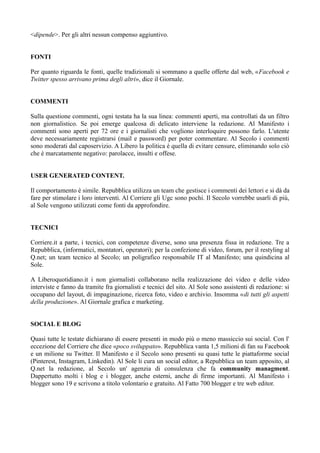 <dipende>. Per gli altri nessun compenso aggiuntivo. 
FONTI 
Per quanto riguarda le fonti, quelle tradizionali si sommano a quelle offerte dal web, «Facebook e 
Twitter spesso arrivano prima degli altri», dice il Giornale. 
COMMENTI 
Sulla questione commenti, ogni testata ha la sua linea: commenti aperti, ma controllati da un filtro 
non giornalistico. Se poi emerge qualcosa di delicato interviene la redazione. Al Manifesto i 
commenti sono aperti per 72 ore e i giornalisti che vogliono interloquire possono farlo. L'utente 
deve necessariamente registrarsi (mail e password) per poter commentare. Al Secolo i commenti 
sono moderati dal caposervizio. A Libero la politica è quella di evitare censure, eliminando solo ciò 
che è marcatamente negativo: parolacce, insulti e offese. 
USER GENERATED CONTENT. 
Il comportamento è simile. Repubblica utilizza un team che gestisce i commenti dei lettori e si dà da 
fare per stimolare i loro interventi. Al Corriere gli Ugc sono pochi. Il Secolo vorrebbe usarli di più, 
al Sole vengono utilizzati come fonti da approfondire. 
TECNICI 
Corriere.it a parte, i tecnici, con competenze diverse, sono una presenza fissa in redazione. Tre a 
Repubblica, (informatici, montatori, operatori); per la confezione di video, forum, per il restyling al 
Q.net; un team tecnico al Secolo; un poligrafico responsabile IT al Manifesto; una quindicina al 
Sole. 
A Liberoquotidiano.it i non giornalisti collaborano nella realizzazione dei video e delle video 
interviste e fanno da tramite fra giornalisti e tecnici del sito. Al Sole sono assistenti di redazione: si 
occupano del layout, di impaginazione, ricerca foto, video e archivio. Insomma «di tutti gli aspetti 
della produzione». Al Giornale grafica e marketing. 
SOCIAL E BLOG 
Quasi tutte le testate dichiarano di essere presenti in modo più o meno massiccio sui social. Con l' 
eccezione del Corriere che dice «poco sviluppato». Repubblica vanta 1,5 milioni di fan su Facebook 
e un milione su Twitter. Il Manifesto e il Secolo sono presenti su quasi tutte le piattaforme social 
(Pinterest, Instagram, Linkedin). Al Sole li cura un social editor, a Repubblica un team apposito, al 
Q.net la redazione, al Secolo un' agenzia di consulenza che fa community managment. 
Dappertutto molti i blog e i blogger, anche esterni, anche di firme importanti. Al Manifesto i 
blogger sono 19 e scrivono a titolo volontario e gratuito. Al Fatto 700 blogger e tre web editor. 
 