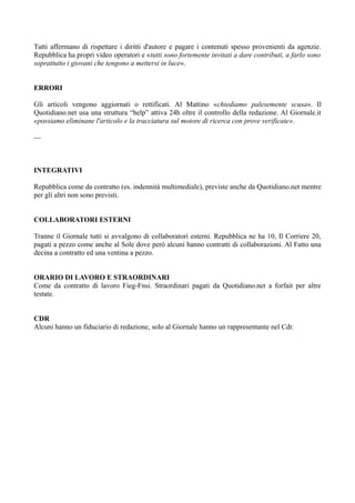 Tutti affermano di rispettare i diritti d'autore e pagare i contenuti spesso provenienti da agenzie. 
Repubblica ha propri video operatori e «tutti sono fortemente invitati a dare contributi, a farlo sono 
soprattutto i giovani che tengono a mettersi in luce». 
ERRORI 
Gli articoli vengono aggiornati o rettificati. Al Mattino «chiediamo palesemente scusa». Il 
Quotidiano.net usa una struttura “help” attiva 24h oltre il controllo della redazione. Al Giornale.it 
«possiamo eliminane l'articolo e la tracciatura sul motore di ricerca con prove verificate». 
--- 
INTEGRATIVI 
Repubblica come da contratto (es. indennità multimediale), previste anche da Quotidiano.net mentre 
per gli altri non sono previsti. 
COLLABORATORI ESTERNI 
Tranne il Giornale tutti si avvalgono di collaboratori esterni. Repubblica ne ha 10, Il Corriere 20, 
pagati a pezzo come anche al Sole dove però alcuni hanno contratti di collaborazioni. Al Fatto una 
decina a contratto ed una ventina a pezzo. 
ORARIO DI LAVORO E STRAORDINARI 
Come da contratto di lavoro Fieg-Fnsi. Straordinari pagati da Quotidiano.net a forfait per altre 
testate. 
CDR 
Alcuni hanno un fiduciario di redazione, solo al Giornale hanno un rappresentante nel Cdr. 
 