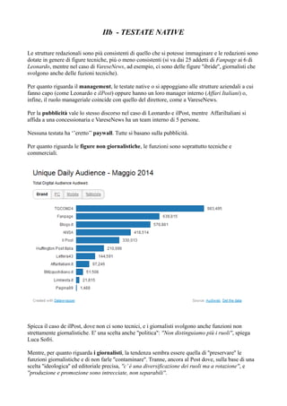 IIb - TESTATE NATIVE 
Le strutture redazionali sono più consistenti di quello che si potesse immaginare e le redazioni sono 
dotate in genere di figure tecniche, più o meno consistenti (si va dai 25 addetti di Fanpage ai 6 di 
Leonardo, mentre nel caso di VareseNews, ad esempio, ci sono delle figure ''ibride'', giornalisti che 
svolgono anche delle fuzioni tecniche). 
Per quanto riguarda il management, le testate native o si appoggiano alle strutture aziendali a cui 
fanno capo (come Leonardo e ilPost) oppure hanno un loro manager interno (Affari Italiani) o, 
infine, il ruolo manageriale coincide con quello del direttore, come a VareseNews. 
Per la pubblicità vale lo stesso discorso nel caso di Leonardo e ilPost, mentre AffariItaliani si 
affida a una concessionaria e VareseNews ha un team interno di 5 persone. 
Nessuna testata ha ‘’eretto’’ paywall. Tutte si basano sulla pubblicità. 
Per quanto riguarda le figure non giornalistiche, le funzioni sono soprattutto tecniche e 
commerciali. 
Spicca il caso de ilPost, dove non ci sono tecnici, e i giornalisti svolgono anche funzioni non 
strettamente giornalistiche. E' una scelta anche ''politica'': ''Non distinguiamo più i ruoli'', spiega 
Luca Sofri. 
Mentre, per quanto riguarda i giornalisti, la tendenza sembra essere quella di ''preservare'' le 
funzioni giornalistiche e di non farle ''contaminare''. Tranne, ancora al Post dove, sulla base di una 
scelta ''ideologica'' ed editoriale precisa, ''c’ è una diversificazione dei ruoli ma a rotazione'', e 
''produzione e promozione sono intrecciate, non separabili''. 
 
