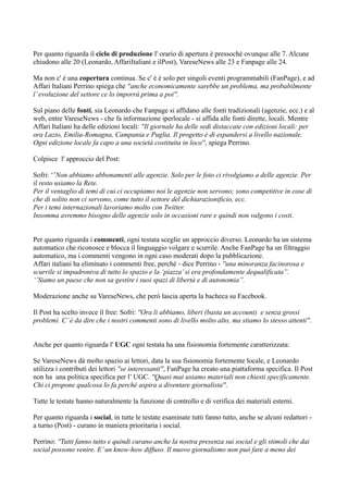 Per quanto riguarda il ciclo di produzione l' orario di apertura è pressoché ovunque alle 7. Alcune 
chiudono alle 20 (Leonardo, AffariItaliani e ilPost), VareseNews alle 23 e Fanpage alle 24. 
Ma non c' è una copertura continua. Se c' è è solo per singoli eventi programmabili (FanPage), e ad 
Affari Italiani Perrino spiega che ''anche economicamente sarebbe un problema, ma probabilmente 
l’ evoluzione del settore ce lo imporrà prima a poi''. 
Sul piano delle fonti, sia Leonardo che Fanpage si affidano alle fonti tradizionali (agenzie, ecc.) e al 
web, entre VareseNews - che fa informazione iperlocale - si affida alle fonti dirette, locali. Mentre 
Affari Italiani ha delle edizioni locali: ''Il giornale ha delle sedi distaccate con edizioni locali: per 
ora Lazio, Emilia-Romagna, Campania e Puglia. Il progetto è di espandersi a livello nazionale. 
Ogni edizione locale fa capo a una società costituita in loco'', spiega Perrino. 
Colpisce l' approccio del Post: 
Sofri: ‘’Non abbiamo abbonamenti alle agenzie. Solo per le foto ci rivolgiamo a delle agenzie. Per 
il resto usiamo la Rete. 
Per il ventaglio di temi di cui ci occupiamo noi le agenzie non servono; sono competitive in cose di 
che di solito non ci servono, come tutto il settore del dichiarazionificio, ecc. 
Per i temi internazionali lavoriamo molto con Twitter. 
Insomma avremmo bisogno delle agenzie solo in occasioni rare e quindi non valgono i costi. 
Per quanto riguarda i commenti, ogni testata sceglie un approccio diverso. Leonardo ha un sistema 
automatico che riconosce e blocca il linguaggio volgare e scurrile. Anche FanPage ha un filtraggio 
automatico, ma i commenti vengono in ogni caso moderati dopo la pubblicazione. 
Affari italiani ha eliminato i commenti free, perché - dice Perrino - ''una minoranza facinorosa e 
scurrile si impadroniva di tutto lo spazio e la ‘piazza’ si era profondamente dequalificata’’. 
‘’Siamo un paese che non sa gestire i suoi spazi di libertà e di autonomia’’. 
Moderazione anche su VareseNews, che però lascia aperta la bacheca su Facebook. 
Il Post ha scelto invece il free: Sofri: ''Ora li abbiamo, liberi (basta un account) e senza grossi 
problemi. C’ è da dire che i nostri commenti sono di livello molto alto, ma stiamo lo stesso attenti''. 
Anche per quanto riguarda l' UGC ogni testata ha una fisionomia fortemente caratterizzata: 
Se VareseNews dà molto spazio ai lettori, data la sua fisionomia fortemente locale, e Leonardo 
utilizza i contributi dei lettori ''se interessanti'', FanPage ha creato una piattaforma specifica. Il Post 
non ha una politica specifica per l’ UGC. ''Quasi mai usiamo materiali non chiesti specificamente. 
Chi ci propone qualcosa lo fa perché aspira a diventare giornalista''. 
Tutte le testate hanno naturalmente la funzione di controllo e di verifica dei materiali esterni. 
Per quanto riguarda i social, in tutte le testate esaminate tutti fanno tutto, anche se alcuni redattori - 
a turno (Post) - curano in maniera prioritaria i social. 
Perrino: ''Tutti fanno tutto e quindi curano anche la nostra presenza sui social e gli stimoli che dai 
social possono venire. E’ un know-how diffuso. Il nuovo giornalismo non può fare a meno dei 
 
