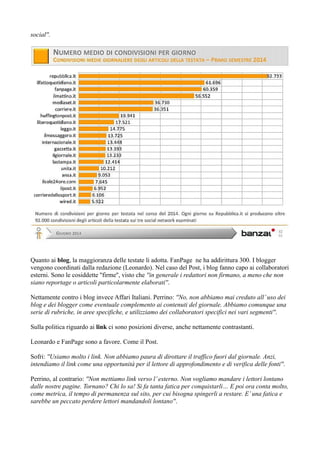social''. 
Quanto ai blog, la maggioranza delle testate li adotta. FanPage ne ha addirittura 300. I blogger 
vengono coordinati dalla redazione (Leonardo). Nel caso del Post, i blog fanno capo ai collaboratori 
esterni. Sono le cosiddette ''firme'', visto che ''in generale i redattori non firmano, a meno che non 
siano reportage o articoli particolarmente elaborati''. 
Nettamente contro i blog invece Affari Italiani. Perrino: ''No, non abbiamo mai creduto all’ uso dei 
blog e dei blogger come eventuale complemento ai contenuti del giornale. Abbiamo comunque una 
serie di rubriche, in aree specifiche, e utilizziamo dei collaboratori specifici nei vari segmenti''. 
Sulla politica riguardo ai link ci sono posizioni diverse, anche nettamente contrastanti. 
Leonardo e FanPage sono a favore. Come il Post. 
Sofri: ''Usiamo molto i link. Non abbiamo paura di dirottare il traffico fuori dal giornale. Anzi, 
intendiamo il link come una opportunità per il lettore di approfondimento e di verifica delle fonti''. 
Perrino, al contrario: ''Non mettiamo link verso l’ esterno. Non vogliamo mandare i lettori lontano 
dalle nostre pagine. Tornano? Chi lo sa! Si fa tanta fatica per conquistarli… E poi ora conta molto, 
come metrica, il tempo di permanenza sul sito, per cui bisogna spingerli a restare. E’ una fatica e 
sarebbe un peccato perdere lettori mandandoli lontano''. 
 
