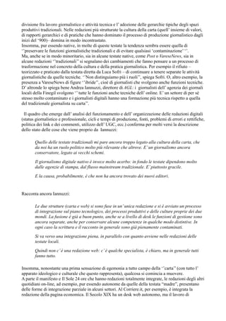 divisione fra lavoro giornalistico e attività tecnica e l’ adozione delle gerarchie tipiche degli spazi 
produttivi tradizionali. Nelle redazioni più strutturate la cultura della carta (quell’ insieme di valori, 
di rapporti gerarchici e di pratiche che hanno dominato il processo di produzione giornalistico dagli 
inizi del ‘900)– domina in modo incontrastato. 
Insomma, pur essendo native, in molte di queste testate la tendenza sembra essere quella di 
‘’preservare le funzioni giornalistiche tradizionali e di evitare qualsiasi ‘contaminazione’ ‘’. 
Ma, anche se in modo minoritario, sia in alcune testate native, come Post o VareseNews, sia in 
alcune redazioni ‘’tradizionali’’ si segnalano dei cambiamenti che fanno pensare a un processo di 
trasformazione nel concreto della cultura e della pratica giornalistica. Per esempio il rifiuto – 
teorizzato e praticato dalla testata diretta da Luca Sofri – di continuare a tenere separate le attività 
giornalistiche da quelle tecniche. ‘’Non distinguiamo più i ruoli’’, spiega Sofri. O, altro esempio, la 
presenza a VareseNews di figure ‘’ibride’’, cioè di giornalisti che svolgono anche funzioni tecniche. 
D’ altronde lo spiega bene Andrea Iannuzzi, direttore di AGL: i giornalisti dell’ agenzia dei giornali 
locali della Finegil svolgono ‘’ tutte le funzioni anche tecniche dell’ online. E’ un settore di per sé 
stesso molto contaminato e i giornalisti digitali hanno una formazione più tecnica rispetto a quella 
del tradizionale giornalista su carta’’. 
Il quadro che emerge dall’ analisi del funzionamento e dell’ organizzazione delle redazioni digitali 
(status giornalistico e professionale, cicli e tempi di produzione, fonti, problemi di errori e rettifiche, 
politica dei link e dei commenti, utilizzo dell’ UGC, ecc.) conferma per molti versi la descrizione 
dello stato delle cose che viene proprio da Iannuzzi: 
Quello delle testate tradizionali mi pare ancora troppo legato alla cultura della carta, che 
da noi ha un ruolo politico molto più rilevante che altrove. E’ un giornalismo ancora 
conservatore, legato ai vecchi schemi. 
Il giornalismo digitale nativo è invece molto acerbo: in fondo le testate dipendono molto 
dalle agenzie di stampa, dal flusso mainstream tradizionale. E’ piuttosto gracile. 
E la causa, probabilmente, è che non ha ancora trovato dei nuovi editori. 
Racconta ancora Iannuzzi: 
Le due strutture (carta e web) si sono fuse in un’ unica redazione e si è avviato un processo 
di integrazione sul piano tecnologico, dei processi produttivi e delle culture proprie dei due 
mondi. La fusione è già a buon punto, anche se a livello di desk le funzioni di gestione sono 
ancora separate, anche per conservare alcune competenze in qualche modo distintive. In 
ogni caso la scrittura e il racconto in generale sono già pienamente contaminati. 
Si va verso una integrazione piena, in parallelo con quanto avviene nelle redazioni delle 
testate locali. 
Quindi non c’ è una redazione web: c’ è qualche specialista, è chiaro, ma in generale tutti 
fanno tutto. 
Insomma, nonostante una prima sensazione di egemonia a tutto campo della ‘’carta’’ (con tutto l’ 
apparato ideologico e culturale che questo rappresenta), qualcosa si comincia a muovere. 
A parte il manifesto e Il Sole 24 ore che hanno redazioni totalmente integrate, le redazioni degli altri 
quotidiani on-line, ad esempio, pur essendo autonome da quelle della testata “madre”, presentano 
delle forme di integrazione parziale in alcuni settori. Al Corriere.it, per esempio, è integrata la 
redazione della pagina economica. Il Secolo XIX ha un desk web autonomo, ma il lavoro di 
 