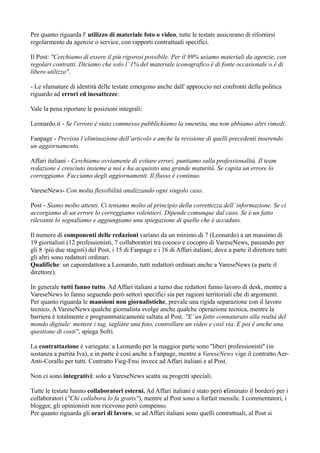 Per quanto riguarda l' utilizzo di materiale foto o video, tutte le testate assicurano di rifornirsi 
regolarmente da agenzie o service, con rapporti contrattuali specifici. 
Il Post: ''Cerchiamo di essere il più rigorosi possibile. Per il 99% usiamo materiali da agenzie, con 
regolari contratti. Diciamo che solo l’ 1% del materiale iconografico è di fonte occasionale o è di 
libero utilizzo''. 
- Le sfumature di identità delle testate emergono anche dall' approccio nei confronti della politica 
riguardo ad errori ed inesattezze: 
Vale la pena riportare le posizioni integrali: 
Leonardo.it - Se l'errore è stato commesso pubblichiamo la smentita, ma non abbiamo altri rimedi. 
Fanpage - Prevista l’eliminazione dell’articolo e anche la revisione di quelli precedenti inserendo 
un aggiornamento. 
Affari italiani - Cerchiamo ovviamente di evitare errori, puntiamo sulla professionalità. Il team 
redazione è cresciuto insieme a noi e ha acquisito una grande maturità. Se capita un errore lo 
correggiamo. Facciamo degli aggiornamenti. Il flusso è continuo. 
VareseNews- Con molta flessibilità analizzando ogni singolo caso. 
Post - Siamo molto attenti. Ci teniamo molto al principio della correttezza dell’ informazione. Se ci 
accorgiamo di un errore lo correggiamo volentieri. Dipende comunque dal caso. Se è un fatto 
rilevante lo segnaliamo e aggiungiamo una spiegazione di quello che è accaduto. 
Il numero di componenti delle redazioni variano da un minimo di 7 (Leonardo) a un massimo di 
19 giornalisti (12 professionisti, 7 collaboratori tra cococo e cocopro di VareseNews, passando per 
gli 8 /più due stagisti) del Post, i 15 di Fanpage e i 16 di Affari italiani, dove a parte il direttore tutti 
gli altri sono redattori ordinari. 
Qualifiche: un caporedattore a Leonardo, tutti redattori ordinari anche a VareseNews (a parte il 
direttore). 
In generale tutti fanno tutto. Ad Affari italiani a turno due redattori fanno lavoro di desk, mentre a 
VareseNews lo fanno seguendo però settori specifici sia per ragioni territoriali che di argomenti. 
Per quanto riguarda le mansioni non giornalistiche, prevale una rigida separazione con il lavoro 
tecnico. A VareseNews qualche giornalista svolge anche qualche operazione tecnica, mentre la 
barriera è totalmente e programmaticamente saltata al Post. ''E’ un fatto connaturato alla realtà del 
mondo digitale: mettere i tag, tagliare una foto, controllare un video e così via. E poi è anche una 
questione di costi'', spiega Sofri. 
La contrattazione è variegata: a Leonardo per la maggior parte sono ''liberi professionisti'' (in 
sostanza a partita Iva), e in parte è così anche a Fanpage, mentre a VareseNews vige il contratto Aer- 
Anti-Corallo per tutti. Contratto Fieg-Fnsi invece ad Affari italiani e al Post. 
Non ci sono integrativi: solo a VareseNews scatta su progetti speciali. 
Tutte le testate hanno collaboratori esterni. Ad Affari italiani è stato però eliminato il borderò per i 
collaboratori (''Chi collabora lo fa gratis''), mentre al Post sono a forfait mensile. I commentatori, i 
blogger, gli opinionisti non ricevono però compenso. 
Per quanto riguarda gli orari di lavoro, se ad Affari italiani sono quelli contrattuali, al Post si 
 