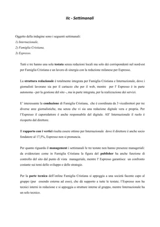 IIc - Settimanali 
Oggetto della indagine sono i seguenti settimanali: 
1) Internazionale, 
2) Famiglia Cristiana, 
3) Espresso. 
Tutti e tre hanno una sola testata senza redazioni locali ma solo dei corrispondenti nel nord-est 
per Famiglia Cristiana e un lavoro di sinergia con la redazione milanese per Espresso. 
La struttura redazionale è totalmente integrata per Famiglia Cristiana e Internazionale, dove i 
giornalisti lavorano sia per il cartaceo che per il web, mentre per l' Espresso è in parte 
autonoma - per la gestione del sito -, ma in parte integrata, per la realizzazione dei servizi. 
E’ interessante la conduzione di Famiglia Cristiana, che è coordinata da 3 vicedirettori per tre 
diverse aree giornalistiche, ma senza che vi sia una redazione digitale vera e propria. Per 
l’Espresso il caporedattore è anche responsabile del digitale. All’ Internazionale il ruolo è 
ricoperto dal direttore. 
Il rapporto con i vertici risulta essere ottimo per Internazionale dove il direttore è anche socio 
fondatore al 17,5%, Espresso non si pronuncia. 
Per quanto riguarda il management i settimanali le tre testate non hanno presenze manageriali: 
da evidenziare come in Famiglia Cristiana la figura del publisher ha anche funzione di 
controllo del sito dal punto di vista manageriale, mentre l' Espresso garantisce un confronto 
costante sui temi dello sviluppo e delle strategie. 
Per la parte tecnica dell’online Famiglia Cristiana si appoggia a una società facente capo al 
gruppo (pur essendo esterna ad esso), che dà supporto a tutte le testate; l’Espresso non ha 
tecnici interni in redazione e si appoggia a strutture interne al gruppo, mentre Internazionale ha 
un solo tecnico. 
 