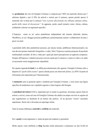 La produzione del sito di Famiglia Cristiana è composta per l’80% da materiale idoneo per l’ 
edizione digitale e per il 20% da articoli e notizie per il cartaceo, questo perché spesso il 
materiale che va bene per il cartaceo “non si presta alla formula che abbiamo adottato online, 
quella delle stanze di discussione”. In aggiunta, anche canali tematici come: chiesa, cultura, 
solidarietà e dossier su argomenti specifici. 
L’Espresso conta su un’ unica piattaforma indipendente dal sistema editoriale interno, 
WordPress, in cui i blogger possono pubblicare autonomamente mentre i collaboratori inviano i 
pezzi via mail. 
I giornalisti delle altre piattaforme possono, per alcune testate, pubblicare (Internazionale), ma 
non devono portare materiale fotografico o video. Solo l' Espresso esamina proposte di pacchetti 
multimediali corredati di foto e video per i quali gli autori percepiscono un apposito compenso. 
Sempre all'Espresso i redattori possono scrivere anche per il cartaceo e vanno in video o in radio 
se necessario senza maggiorazione stipendiale. 
Per quanto riguarda le fonti ci si affida prevalentemente alle agenzie. Famiglia Cristiana oltre a 
disporre di ”quelle della testata", spesso chiede pezzi con interventi ad hoc. La AFP è il punto di 
riferimento più importante per l’Internazionale. 
I commenti sono in generale aperti e moderati per Famiglia Cristiana e non esiste una figura 
specifica di moderatore ma i capidesk seguono e intervengono alla bisogna. 
I contributi dei lettori (UGC), importanti per le testate in questione, diventano spesso fonti di 
notizie e servizi, come nel caso di Famiglia Cristiana che dedicò un ampio servizio in seguito ad 
una segnalazione su facebook di un lettore che parlava di un giovane “eroico” sacerdote 
napoletano. Storia che è diventata un reportage online. 
Tutte le testate effettuano controlli e verifiche dei materiali. 
Per i social il coinvolgimento è totale da parte dei redattori e giornalisti. 
Molto spazio viene attribuito ai blog facendo molta attenzione a mantenere un alto livello di 
 