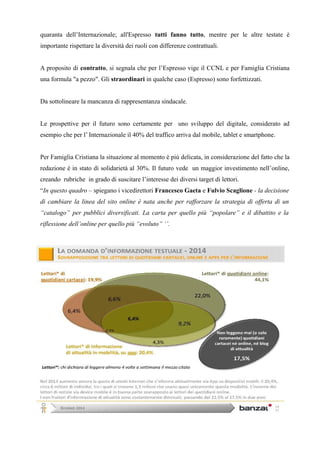 quaranta dell’Internazionale; all'Espresso tutti fanno tutto, mentre per le altre testate è 
importante rispettare la diversità dei ruoli con differenze contrattuali. 
A proposito di contratto, si segnala che per l’Espresso vige il CCNL e per Famiglia Cristiana 
una formula "a pezzo". Gli straordinari in qualche caso (Espresso) sono forfettizzati. 
Da sottolineare la mancanza di rappresentanza sindacale. 
Le prospettive per il futuro sono certamente per uno sviluppo del digitale, considerato ad 
esempio che per l’ Internazionale il 40% del traffico arriva dal mobile, tablet e smartphone. 
Per Famiglia Cristiana la situazione al momento è più delicata, in considerazione del fatto che la 
redazione è in stato di solidarietà al 30%. Il futuro vede un maggior investimento nell’online, 
creando rubriche in grado di suscitare l’interesse dei diversi target di lettori. 
“In questo quadro – spiegano i vicedirettori Francesco Gaeta e Fulvio Scaglione - la decisione 
di cambiare la linea del sito online è nata anche per rafforzare la strategia di offerta di un 
“catalogo” per pubblici diversificati. La carta per quello più “popolare” e il dibattito e la 
riflessione dell’online per quello più “evoluto” ‘’. 
 
