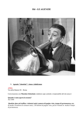 IId - LE AGENZIE 
1. Agenzie ‘’classiche’’ : Ansa e AdnKronos 
ANSA 
Via della Dataria 94 – Roma 
Conversazione con Massimo Sebastiani, redattore capo centrale e responsabile del sito ansa.it 
Quando è stata aperta la testata? 
Nel 1999 
Qualche dato sul traffico: visitatori unici, numero di pagine viste, tempo di permanenza, ecc. 
In media 10 milioni di visitatori unici, 130 milioni di pagine viste, più di 4 minuti in media il tempo 
di permanenza. 
 