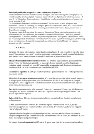 Principali problemi e prospettive, vostre e del settore in generale. 
Considerando la creazione della Redazione immagine, che cura tutta la parte iconografica, e il 
complesso delle strutture digitali, l’ azienda sta investendo sul digitale, soprattutto da quando - 4 
anni fa – si è insediato il nuovo direttore, Luigi Contu. Anche se tutta la redazione si augura che 
possa investire di più. 
Gli investimenti dovrebbero andare soprattutto nell’ infrastruttura tecnica: per potenziare 
fortemente l’ attività di streaming, ad esempio. Qualcosa cominciamo a fare, ma l’ Ansa avrebbe 
delle enormi potenzialità sulle dirette streaming, soprattutto dall’ estero. Basta pensare solo a 
Bruxelles per esempio. 
Per quanto riguarda la questione del rapporto fra contenuti free e contenuti a pagamento (via 
abbonamenti) sul sito vanno solo parzialmente i contenuti del cosiddetto ‘’notiziario generale’’, 
che rappresenta la struttura portante del flusso di informazione dell’ agenzia. Molto spazio hanno 
dei contenuti prodotti direttamente e specificamente per il sito. A parte le notizie grosse, le breaking 
news, si tratta spesso di materiali non centrali per gli interessi degli abbonati, che pagano, 
appunto, per altri contenuti. 
LA SCHEDA 
La testata è la stessa e la redazione online è autonoma dal punto di vista produttivo, ma nello stesso 
tempo ‘’parzialmente integrata’’: politica, economia e contenuti per il web li produce la redazione 
web, mentre esteri, sport, cultura e tecnologia li realizzano le redazioni specifiche. 
I Rapporti con redazioni locali sono molto fitti. Le strutture locali danno un grosso contributo – 
come avviene per il notiziario generale – e spesso producono materiali specifici. In più ogni 
redazione locale (regionale nel caso dell’ agenzia) ha la sua pagina web. In questo momento ne 
mancano solo 4, che però verranno avviate entro la fine del 2014. 
La redazione è guidata da un Capo redattore centrale e quindi i rapporti con i vertici giornalistici 
sono molto stretti. 
Molto forte la presenza tecnico-manageriale. C’ è un referente specifico, che è un web master – e 
si occupa quindi della progettazione e del funzionamento del sito -, ma svolge anche compiti 
manageriali e tiene i rapporti con i fornitori di contenuti non prodotti direttamente dall’ agenzia, 
come meteo, trovacinema, ecc. 
I tecnici lavorano soprattutto sulle immagini. Fototecnici e montatori. Fanno capo alla Redazione 
Immagine, una piccola redazione che lavora per l’ agenzia ma anche per soggetti esterni. Una 
piccola agenzia nell’ agenzia. 
I giornalisti fanno il lavoro strettamente giornalistico, ma anche alcune funzioni tecniche insite 
nello strumento. 
Il ciclo è sostanzialmente continuo. La redazione digitale è aperta dalle 8 alle o,30, ma poi 
interviene a copertura un redattore che fa il turno di notte, il ‘’notturno’’, e che lavora sia per la 
‘’carta’’ che per l’ online. 
I giornalisti delle altre piattaforme possono pubblicare e possono portare video e foto, ma non 
vengono compensati in più. Mentre quelli dell’ online vanno a volte in video, ma raramente. E se lo 
fanno non vengono compensati in più. 
Per quanto riguarda i commenti, dal 27 marzo di quest’ anno è partito un grosso restyling del sito 
 