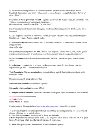 ed è stata introdotta la possibilità di inserire commenti a tutte le notizie attraverso il profilo 
Facebook. I commenti sono liberi. ‘’Ma quando si passa il segno – spiega Sebastiani - la ‘porta’ 
viene chiusa’’. 
Sul piano dell’ User generated content, l’ agenzia usa a volte dei piccoli video, ma soprattutto foto. 
‘’Stiamo cominciando ora’’, commenta Sebastiani. 
Ovviamente con controlli e verifiche, ‘’in stile Ansa’’. 
Il sistema redazionale tradizionale è integrato con la macchina che gestisce il CMS. Anche per le 
immagini. 
L’ Ansa ha profili e account su Facebook, Twitter, Google+ e Youtube. Più altre piattaforme come 
Bamboo per i video e Audioboh per l’ audio. 
La presenza sui social viene curata da tutta la redazione, anche se c’ è un redattore che vi si dedica 
maggiormente. 
Ansa no ha blog. 
Per quanto riguarda la politica dei link, la linea è di ‘’seguire e linkare tutte le fonti, anche quelle 
istituzionali naturalmente. E’ un ulteriore contributo rilevante alla ricchezza del notiziario’’. 
In caso di errore viene utilizzato lo strumento della rettifica. ‘’In casi più gravi, rimuoviamo l’ 
errore’’. 
La redazione è composta da 14 persone: un Redattore capo centrale, un redattore capo, un 
caposervizio; gli altri 11 sono redattori ordinari. 
Tutti fanno tutto. Ma non mansioni non giornalistiche, a parte le funzioni tecniche insite nello 
strumento stesso. 
Non ci sono accordi integrativi specifici. 
I collaboratori esterni sono quelli dell’ agenzia. 
Gli orari e gli straordinari secondo CNLG 
La rappresentanza sindacale specifica è affidata a un delegato, come avviane nelle altre redazioni. 
*************************** 
ADNKRONOS 
Piazza Mastai 9 – Roma 
L’ Adnkronos ha 21 addetti al sito http://www.adnkronos.com/ , di cui 15 giornalisti. 
Il lavoro dei 6 tecnici consiste soprattutto nell’ assemblare le notizie già scritte con video/foto sul 
sistema editoriale per la pubblicazione. 
La redazione è guidata da un caposervizio, Giuseppe Orlando. 
Il Ciclo di produzione si svolge dalle 8 alle 21,30 nei giorni feriali e dalle 10,30 alle 18,30 in quelli 
festivi. Copertura totale o notturna solo nei casi di emergenza. 
La fonte principale del sito, naturalmente, è il notiziario dell'agenzia. 
 