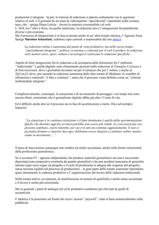 produzione è integrato. In più, le riunioni di redazione si aprono solitamente con le questioni 
relative al web e il giornale ha un team di videoreporter “specializzati” soprattutto nella cronaca 
nera, che – spiega Diana Letizia – lavora in maniera crossmediale col web. 
L’ AGL tra l’ altro è forse, tra quelle analizzate, la redazione dove l’ integrazione fra piattaforme 
diverse è più avanzata. 
Ma il processo di integrazione è in fase avanzata anche in un’ altra testata classica, l’ Agenzia Ansa. 
Spiega Massimo Sebastiani, redattore capo centrale e responsabile del sito ansa.it : 
La redazione online è autonoma dal punto di vista produttivo, ma nello stesso tempo 
‘’parzialmente integrata’’: politica, economia e contenuti per il web li produce la redazione 
web, mentre esteri, sport, cultura e tecnologia li realizzano le redazioni specifiche. 
Aspetti di forte integrazione fra le redazioni o di scomparsa delle distinzioni fra l’ ambiente 
‘’tradizionale’’ e quello digitale sono chiaramente presenti nella redazione di Famiglia Cristiana o 
di Internazionale, dove i giornalisti lavorano sia per il cartaceo che per l’ online, o anche al 
TgCom24, dove, pur essendo la redazione autonoma dalle altre testate di Mediaset, lo scambio di 
inforazioni e materiali ‘’è fitto e continuo’’, tanto che il processo viene definito come un ‘’sistema 
multimediale integrato’’. 
Complessivamente, comunque, la sensazione è di un momento di passaggio i cui tempi non sono 
ancora chiari, nonostante che il giornalismo digitale abbia già altre 15 anni di vita. 
Ed è difficile anche dire se il processo sia in fase di accelerazione o meno. Dice ad esempio 
Iannuzzi: 
‘’La situazione è in continua evoluzione e il dato dominante è quello della sperimentazione. 
Quello che diciamo oggi fra sei mesi potrebbe non essere più valido. Le cose teorizzate ora 
possono cambiare, essere smentite, per cui è in atto un continuo aggiustamento. E non ci 
possiamo fermare e ripartire daccapo, dobbiamo essere disposti a cambiare subito, mentre 
siamo in movimento….’’ 
Il tasso di innovazione comunque non sembra sia molto accentuato, anche nelle forme istituzionali 
della professione giornalistica. 
Se si eccettua F5 – agenzia indipendente che produce materiali giornalistici ma non è una testata 
depositata (una cooperativa costituita da quattro giornalisti) e ha una assoluta mancanza di gerarchia 
interna (ogni socio segue un progetto e il ciclo di produzione si adegua alle esigenze del progetto, 
senza nessuna rigidità nel processo di produzione) – la gran parte delle testate esaminate riprendono 
quasi interamente le cadenze produttive e l’ organizzazione del lavoro delle redazioni tradizionali. 
Nelle testate native, ovviamente, la stratificazione in termini di qualifiche è molto meno accentuata 
e il lavoro è molto più orizzontale. 
Ma in generale i punti di analogia nel ciclo produttivo sembrano più rilevanti di quelli di 
eccentricità. 
E identica è la posizione sul fronte dei ricavi: nessun ‘’paywall’’, tutto si basa sostanzialmente sulla 
pubblicità. 
 