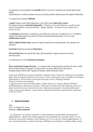 La redazione non ha problemi di controlli ulteriori visto che i materiali sono quelli della testata 
madre. 
Naturalmente le verifiche scattano nel caso di notizie prodotte direttamente dai redattori dell'online. 
L’ a genzia usa il sistema Méthode 
I social vengono curati dalla redazione e il sito offre spesso link anche esterni. 
Per quanto riguarda il materiale fotografico ‘’abbiamo le foto dell'Adnkronos e quelle di altre 
agenzie fotografiche cui siamo abbonati – spiega Orlando -. Evitiamo di usare quelle che si 
trovano in rete’’. 
La redazione giornalistica è composta, come detto da 15 persone: un caposervizio e 14 redattori 
ordinari dei quali quattro con meno di 30 mesi di anzianità professionale. E non ci sono 
collaboratori esterni. 
Tutti i redattori fanno tutto, ma non svolgono mansioni non giornalistiche, che spettano ai 6 
operatori. 
Contratto Fieg-Fnsi ma nessun integrativo. 
Gli orari di lavoro sono quelli del Cnlg e gli straordinari vengono ammessi ma dietro 
autorizzazione. 
La redazione ha un suo Comitato di redazione. 
--- 
Osservazioni del Gruppo di lavoro - Le risposte date nel questionario rischiano di essere valide 
per un tempo limitato, in quanto è in discussione un piano editoriale che prevede la 
riorganizzazione interna dell' Agenzia di stampa e della redazione online. 
In generale ADN Kronos in questo momento è alquanto restia a rilasciare dichiarazioni su progetti 
futuri, data la delicata situazione in cui ancora si trova. Si percepisce una certa fiducia sia da parte 
della direttrice, Flavia Perina, che da parte del capo servizio, Giuseppe Orlando. 
Tuttavia il riserbo resta massimo. 
L' Agenzia opera in una sede molto ampia, a Roma Trastevere, in piazza Mastai 9 (Palazzo 
dell'Informazione), dislocata su tre piani, nella quale si trovano oltre alla redazione anche veri e 
propri studi televisivi per videoservizi on-line. Impressione personale: nel giorno della nostra 
visita, in orario pomeridiano, ci pare tuttavia che questi studi fossero quasi del tutto inutilizzati. 
************** 
2. Agenzie di gruppo 
Agl 
Via C. Colombo 98 - Roma 
Direttore: Andrea Iannuzzi 
‘’La situazione è in continua evoluzione e il dato dominante è quello della sperimentazione – 
spiega Iannuzzi -. Quello che diciamo oggi fra sei mesi potrebbe non essere più valido. Le cose 
teorizzate ora possono cambiare, essere smentite, per cui è in atto un continuo aggiustamento. E 
non ci possiamo fermare e ripartire daccapo, dobbiamo essere disposti a cambiare subito, mentre 
 