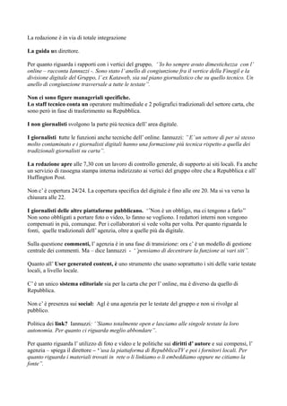 La redazione è in via di totale integrazione 
La guida un direttore. 
Per quanto riguarda i rapporti con i vertici del gruppo, ‘’Io ho sempre avuto dimestichezza con l’ 
online – racconta Iannuzzi -. Sono stato l’ anello di congiunzione fra il vertice della Finegil e la 
divisione digitale del Gruppo, l’ ex Kataweb, sia sul piano giornalistico che su quello tecnico. Un 
anello di congiunzione trasversale a tutte le testate’’. 
Non ci sono figure manageriali specifiche. 
Lo staff tecnico conta un operatore multimediale e 2 poligrafici tradizionali del settore carta, che 
sono però in fase di trasferimento su Repubblica. 
I non giornalisti svolgono la parte più tecnica dell’ area digitale. 
I giornalisti tutte le funzioni anche tecniche dell’ online. Iannuzzi: ’’ E’ un settore di per sé stesso 
molto contaminato e i giornalisti digitali hanno una formazione più tecnica rispetto a quella dei 
tradizionali giornalisti su carta’’. 
La redazione apre alle 7,30 con un lavoro di controllo generale, di supporto ai siti locali. Fa anche 
un servizio di rassegna stampa interna indirizzato ai vertici del gruppo oltre che a Repubblica e all’ 
Huffington Post. 
Non c’ è copertura 24/24. La copertura specifica del digitale è fino alle ore 20. Ma si va verso la 
chiusura alle 22. 
I giornalisti delle altre piattaforme pubblicano. ‘’Non è un obbligo, ma ci tengono a farlo’’ 
Non sono obbligati a portare foto o video, lo fanno se vogliono. I redattori interni non vengono 
compensati in più, comunque. Per i collaboratori si vede volta per volta. Per quanto riguarda le 
fonti, quelle tradizionali dell’ agenzia, oltre a quelle più da digitale. 
Sulla questione commenti, l’ agenzia è in una fase di transizione: ora c’ è un modello di gestione 
centrale dei commenti. Ma – dice Iannuzzi - ‘’pensiamo di decentrare la funzione ai vari siti’’. 
Quanto all’ User generated content, è uno strumento che usano soprattutto i siti delle varie testate 
locali, a livello locale. 
C’ è un unico sistema editoriale sia per la carta che per l’ online, ma è diverso da quello di 
Repubblica. 
Non c’ è presenza sui social: Agl è una agenzia per le testate del gruppo e non si rivolge al 
pubblico. 
Politica dei link? Iannuzzi: ‘’Siamo totalmente open e lasciamo alle singole testate la loro 
autonomia. Per quanto ci riguarda meglio abbondare’’. 
Per quanto riguarda l’ utilizzo di foto e video e le politiche sui diritti d’ autore e sui compensi, l’ 
agenzia – spiega il direttore – ‘’usa la piattaforma di RepubblicaTV e poi i fornitori locali. Per 
quanto riguarda i materiali trovati in rete o li linkiamo o li embeddiamo oppure ne citiamo la 
fonte’’. 
 