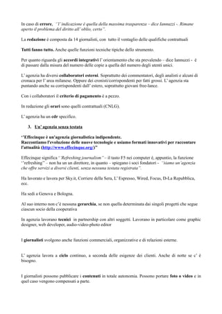 In caso di errore, ‘’l’ indicazione è quella della massima trasparenza – dice Iannuzzi -. Rimane 
aperto il problema del diritto all’ oblio, certo’’. 
La redazione è composta da 14 giornalisti, con tutto il ventaglio delle qualifiche contrattuali 
Tutti fanno tutto. Anche quelle funzioni tecniche tipiche dello strumento. 
Per quanto riguarda gli accordi integrativi l’ orientamento che sta prevalendo – dice Iannuzzi - è 
di passare dalla misura del numero delle copie a quella del numero degli utenti unici. 
L’ agenzia ha diversi collaboratori esterni. Soprattutto dei commentatori, degli analisti e alcuni di 
cronaca per l’ area milanese. Oppure dei cronisti/corrispondenti per fatti grossi. L’ agenzia sta 
puntando anche su corrispondenti dall’ estero, soprattutto giovani free-lance. 
Con i collaboratori il criterio di pagamento è a pezzo. 
In redazione gli orari sono quelli contrattuali (CNLG). 
L’ agenzia ha un cdr specifico. 
3. Un’ agenzia senza testata 
‘’Effecinque è un'agenzia giornalistica indipendente. 
Raccontiamo l'evoluzione delle nuove tecnologie e usiamo formati innovativi per raccontare 
l'attualità (http://www.effecinque.org/)’’ 
Effecinque significa ‘’Refreshing journalism’’ – il tasto F5 nei computer è, appuntio, la funzione 
‘’refreshing’’ – non ha un un direttore, in quanto – spiegano i soci fondatori - ‘’siamo un’agenzia 
che offre servizi a diversi clienti, senza nessuna testata registrata’’. 
Ha lavorato e lavora per Sky.it, Corriere della Sera, L’ Espresso, Wired, Focus, D-La Repubblica, 
ecc. 
Ha sedi a Genova e Bologna. 
Al suo interno non c’è nessuna gerarchia, se non quella determinata dai singoli progetti che segue 
ciascun socio della cooperativa 
In agenzia lavorano tecnici in partnership con altri soggetti. Lavorano in particolare come graphic 
designer, web developer, audio-video-photo editor 
I giornalisti svolgono anche funzioni commerciali, organizzative e di relazioni esterne. 
L’ agenzia lavora a ciclo continuo, a seconda delle esigenze dei clienti. Anche di notte se c’ è 
bisogno. 
I giornalisti possono pubblicare i contenuti in totale autonomia. Possono portare foto o video e in 
quel caso vengono compensati a parte. 
 