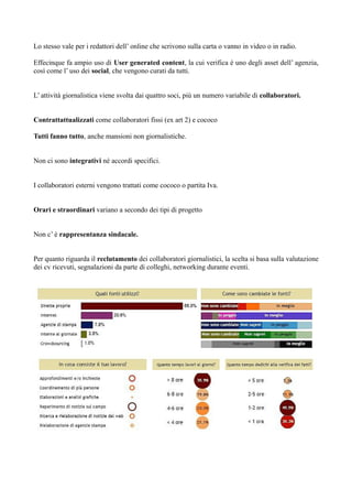 Lo stesso vale per i redattori dell’ online che scrivono sulla carta o vanno in video o in radio. 
Effecinque fa ampio uso di User generated content, la cui verifica è uno degli asset dell’ agenzia, 
così come l’ uso dei social, che vengono curati da tutti. 
L’ attività giornalistica viene svolta dai quattro soci, più un numero variabile di collaboratori. 
Contrattattualizzati come collaboratori fissi (ex art 2) e cococo 
Tutti fanno tutto, anche mansioni non giornalistiche. 
Non ci sono integrativi né accordi specifici. 
I collaboratori esterni vengono trattati come cococo o partita Iva. 
Orari e straordinari variano a secondo dei tipi di progetto 
Non c’ è rappresentanza sindacale. 
Per quanto riguarda il reclutamento dei collaboratori giornalistici, la scelta si basa sulla valutazione 
dei cv ricevuti, segnalazioni da parte di colleghi, networking durante eventi. 
 