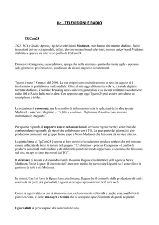 IIe - TELEVISIONI E RADIO 
TGCom24 
TG5, TG4 e Studio Aperto, i tg delle televisioni Mediaset, non hanno siti internet dedicati. Nelle 
intenzioni dei vertici aziendali, infatti, devono restare brand televisivi, mentre unico brand Mediaset 
abilitato a operare su internet è quello di TGCom24. 
Domenico Catagnano, caporedattore, spiega che nella struttura - particolarmente agile - operano 
solo giornalisti professionisti, coadiuvati da alcuni stagisti e collaboratori. 
Tgcom è nato l' 8 marzo del 2001. Le sue origini sono esclusivamente in rete, in seguito si è 
trasformato in piattaforma multimediale. Oltre al sito oggi abbiamo la web tv, il canale digitale 
terrestre dedicato, i notiziari breaking news sulle reti generaliste e su alcune emittenti radiofoniche: 
radio 101 e Radio Italia tra le altre. Con apposite app oggi Tgcom24 può essere consultato su 
smartphone e tablet. 
La redazione è autonoma, ma lo scambio di informazioni con le redazioni delle altre testate 
Mediaset – osserva Catagnano – ‘’è fitto e continuo. Definiamo il nostro come sistema 
multimediale integrato’’. 
Per quanto riguarda il rapporto con le redazioni locali, arrivano regolarmente i contributi dei 
corrispondenti regionali: gli stessi che collaborano con i TG. La gran parte dei giornalisti che 
producono contenuti nel gruppo fanno capo a News Mediaset che funziona da service interno. 
La piattaforma di TgCom24 è aperta ai loro servizi e la redazione produce notizie che poi possono 
essere utilizzate da tutte le testate del gruppo. ‘’L' obiettivo – precisa Catagnano - è quello di 
produrre contenuti multimediali e di utilizzarli quindi nel modo opportuno, a seconda che finiscano 
sul sito, su app o siano trasmessi dai TG’’. 
Il direttore di testata è Alessandro Banfi; Rosanna Ragusa è la direttrice dell' agenzia News 
Mediaset; Paolo Liguori il direttore dell' area new media. In particolare Liguori ha il controllo e la 
gestione di tutti i siti Mediaset. 
In sintesi, Banfi è forse la figura forse più distante, Ragusa ha il controllo della produzione di tutti i 
contenuti da parte dei giornalisti, Liguori si occupa espressamente dell' area web. 
Come in ogni testata in cui vi siano aree non esclusivamente editoriali e anche con possibilità di 
pianificazione, vi sono manager e tecnici che si occupano specificamente di questi segmenti. 
I giornalisti si preoccupano dei contenuti del sito. 
 
