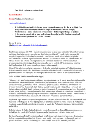 Due siti di radio (senza giornalisti) 
Radioradicale.it 
Roma (Via Principe Amedeo, 2) 
www.radioradicale.it 
- 8-10.000 visitatori unici al giorno, senza contare le aperture dei file in archivio (un 
programma descrive anche il numero e tipo di azioni che l’ utente compie). 
- Molto visitata – come strumento professionale – la Rassegna stampa in podcast 
- Il sito non fa pubblicità: si basa sulle risorse finanziarie della Radio e quindi sul 
finanziamento pubblico del Partito radicale. 
Un po’ di storia 
(da http://www.radioradicale.it/il-sito-internet) 
Tra febbraio e marzo del 1998 i radicali organizzavano un convegno intitolato “Quali lotte e leggi 
subito per la rivoluzione tecnologica, per la rivoluzione liberale” con la partecipazione dei 
maggiori imprenditori italiani della telematica e delle telecomunicazioni, di diversi giuristi 
dell’informatica e di altri esperti del settore. In quell’ occasione, di fronte alla constatazione del 
ritardo italiano nel settore, veniva proposto alle istituzioni e al mondo imprenditoriale un 
programma di investimenti per la costruzione della nuova società dell’informazione a partire 
dall’applicazione delle nuove tecnologie ai processi democratici. 
Oltre all’introduzione del voto elettronico e dell’Albo pretorio telematico, all’alfabetizzazione 
informatica nelle scuole, alla liberalizzazione delle attività editoriali e commerciali telematiche, la 
proposta centrale che emergeva dal convegno era quella della “messa in rete delle istituzioni”. 
Nella mozione conclusiva dei lavori si legge: 
“Occorre che: leggi e stanziamenti adeguati intervengano perché le nuove tecnologie informatiche 
e telematiche diventino elemento costitutivo del funzionamento delle istituzioni e dell’esercizio 
della democrazia, garantendo a tutti i cittadini l’effettivo accesso diretto alle informazioni sui 
processi formativi e decisionali dello Stato e la partecipazione alla vita politica – secondo gli 
istituti già previsti dalle leggi – attraverso tutti gli strumenti di comunicazione resi oggi disponibili; 
diventi prassi diffusa e consolidata quella delle trasmissioni telematiche – in diretta e in differita – 
di tutte le sedute pubbliche degli organi dello stato e degli enti territoriali, nonché l’archiviazione e 
la consultazione telematica dei documenti audiovisivi e l’accesso agli atti pubblici”. 
I contenuti e gli obiettivi di quel convegno furono alla base della creazione del sito internet di Radio 
Radicale. Sotto la guida di Rino Spampanato, l’ emittente realizzò il primo sistema di webcasting, 
rendendo accessibili ad ogni utente di internet le sedute del Parlamento trasmesse e archiviate in 
audiovideo. 
Dal sito internet di Radio Radicale è inoltre possibile seguire le sedute del Parlamento europeo, 
della Corte dei conti, del Consiglio Superiore della Magistratura e di altre istituzioni. 
La filosofia editoriale dell’emittente radicale si riflette sul web attraverso la messa a disposizione 
delle registrazioni integrali dei più diversi eventi politici, dei congressi e della manifestazioni 
pubbliche di tutti i partiti e della maggiori associazioni, nonché dei processi giudiziari. 
 
