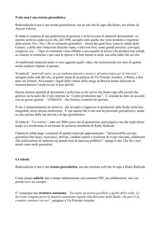 Il sito non è una testata giornalistica 
Radioradicale.it non è una testata giornalistica, ma un sito che fa capo alla Radio, ora diretta da 
Alessio Falconi. 
Si tratta in sostanza di una piattaforma di gestione e archiviazione di materiali documentari: un 
enorme archivio audiovisivo che, dal 1998, accoglie tutto quello che viene prodotto e registrato 
dalla testata. Fra i 10 e i 20 avvenimenti giornalieri – alcuni dei quali fissi, come le sedute delle 
Camere, e delle altre istituzioni descritte sopra, e altri non fissi, come grandi processi, convegni, 
congressi, ecc. –. Ogni avvenimento viene affidato a una squadra di tecnici che produce una scheda 
su ciascun avvenimento e poi cura le riprese e la loro messa in onda, sua sulla radio che sul sito. 
Ai tradizionali materiali audio si sono aggiunti quelli video, che tecnicamente ora sono di qualità 
molto migliore rispetto al passato. 
Si tratta di ‘’materiali unici, su cui studiano giuristi e storici e gli universitari per le loro tesi’’, 
spiegano nella sede del sito, al quinto piano di un palazzo di Via Principe Amedeo, a Roma, a due 
passi da Termini. Ad esempio i legali delle vittime della strage di Brescia hanno utilizzato in 
maniera intensa l’ archivio per la loro attività. 
Questa enorme quantità di documenti è archiviata su dei server che fanno capo alla società che 
gestisce sia la radio che il sito internet, la ‘’Centro produzione spa’’. L’ azienda ha fatto un accordo 
con un grosso gestore – UNIDATA – che fornisce connettività speciale. 
Il sito è sostanzialmente un archivio: che accoglie e organizza le produzioni della Radio nella loro 
integralità, senza alcuna mediazione. E’ per questo che il sito non ha personale giornalistico, anche 
se una sezione della sua attività è di tipo giornalistico. 
Si tratta di ‘’Fai notizia’’ , nato nel 2006 come sito di giornalismo partecipativo ma che negli ultimi 
tempi si è trasformato in un format di inchieste distribuite di Radio Radicale. 
Fainotizia infatti paga i contenuti di qualità realizzati appositamente. ‘’Sarà possibile così per 
giornalisti free lance, ricercatori, attivisti, cittadini esperti o testimoni di eventi rilevanti, collaborare 
alla realizzazione di inchieste sui grandi temi di interesse pubblico’’, spiega il sito. Che fra i suoi 
utenti conta molti giornalisti. 
La scheda 
Radioradicale.it non è una testata giornalistica, ma una struttura web che fa capo a Radio Radicale. 
Conta cinque addetti: due a tempo indeterminato con contratto FRT, un collaboratore, uno con 
partita Iva e un cocopro. 
E’ comunque una struttura autonoma: ‘’facciamo un lavoro parallelo a quello della radio. Le 
decisioni vengono prese in maniera autonoma rispetto alla direzione della Radio, che però è in 
contatto continuo con noi’’, spiegano a Via Principe Amedeo. 
 