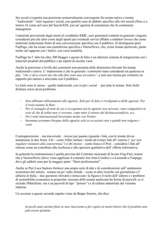 Sui social si registra una posizione sostanzialmente convergente fra testate native e testate 
‘’tradizionali’’: tutti seguono i social, con qualche caso di addetto specifico alle reti sociali (fisso o a 
turno). O, come nel caso del SecoloXIX, con un' agenzia di consulenza che fa community 
managment. 
I materiali provenienti dagli utenti (il cosiddetto UGC, user generated content) in generale vengono 
considerati più che altro come degli spunti per eventuali servizi affidati a redattori invece che come 
materiale redazionale frutto di una conversazione specifica con il pubblico. Si distinguono però 
FanPage, che ha creato una piattaforma specifica e VareseNews, che, come testata iperlocale, punta 
molto sul rapporto con i lettori, con varie modalità. 
FanPage tra l’ altro ha oltre 300 blogger e questo di fatto è un ulteriore sistema di integrazione con i 
materiali prodotti dal pubblico e da esperti di nicchie varie. 
Anche la posizione a livello dei commenti non presenta delle distinzioni rilevanti fra testate 
tradizionali e native. L’ impressione è che in generale i commenti siano considerati un qualcosa in 
più, ‘’che ci deve essere ma che alla fine sono una seccatura’’, e non una risorsa per costruire un 
rapporto più maturo e articolato con il pubblico. 
Le fonti sono le stesse – quelle tradizionali, con in più i social – per tutte le testate. Solo Sofri 
dichiara senza alcun problema: 
- Non abbiamo abbonamenti alle agenzie. Solo per le foto ci rivolgiamo a delle agenzie. Per 
il resto usiamo la Rete. 
- Per il ventaglio di temi di cui ci occupiamo noi le agenzie non servono; sono competitive in 
cose di che di solito non ci servono, come tutto il settore del dichiarazionificio, ecc. 
- Per i temi internazionali lavoriamo molto con Twitter. 
- Insomma avremmo bisogno delle agenzie solo in occasioni rare e quindi non valgono i 
costi. 
Contrapposizione – ma trasversale – invece per quanto riguarda i link, con le testate divise 
nettamente in due fronti. Chi – come Affari italiani - tende ad evitare link all’ esterno (‘’per non 
regalare visitatori alla concorrenza’’) e chi invece – come Ansa o il Post - considera i link all’ 
esterno come un contributo alla ricchezza e allo spessore qualitativo dell’ offerta informativa. 
In generale la contrattazione è quella prevista dal Contratto nazionale di lavoro Fieg-Fnsi, tranne 
che a VarerseNews (dove viene applicato il contratto Aer-Anti-Corallo) e a Leonardo e Fanpage, 
dove gli addetti sono per la maggior parte ‘’liberi professionisti’’. 
Anche se Pier Luca Santoro fornisce una ampia serie di dati e di considerazioni sull’ andamento 
economico del settore, restano un po’ sullo sfondo – come in altre ricerche sul giornalismo e l’ 
editoria in Italia – due questioni rilevanti e intrecciate: la figura e il ruolo dell’ editore e i problemi 
di sostenibilità economica (a proposito, nessuna delle testate analizzate ha forme di paywall, se si 
esclude ilManifesto, ma è un paywall di tipo ‘’poroso’’) e di cultura industriale dal versante 
impresa. 
Un accenno a questo secondo aspetto viene da Beppe Smorto, che dice: 
In pochi anni saremo finiti se non riusciremo a far capire ai nostri lettori che il prodotto non 
può essere gratuito 
 