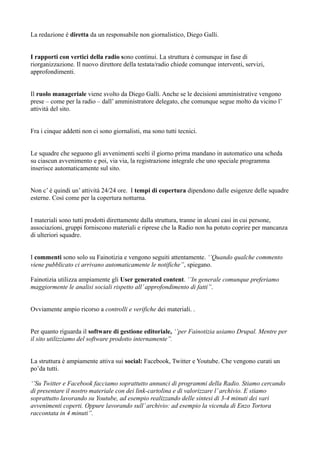 La redazione è diretta da un responsabile non giornalistico, Diego Galli. 
I rapporti con vertici della radio sono continui. La struttura è comunque in fase di 
riorganizzazione. Il nuovo direttore della testata/radio chiede comunque interventi, servizi, 
approfondimenti. 
Il ruolo manageriale viene svolto da Diego Galli. Anche se le decisioni amministrative vengono 
prese – come per la radio – dall’ amministratore delegato, che comunque segue molto da vicino l’ 
attività del sito. 
Fra i cinque addetti non ci sono giornalisti, ma sono tutti tecnici. 
Le squadre che seguono gli avvenimenti scelti il giorno prima mandano in automatico una scheda 
su ciascun avvenimento e poi, via via, la registrazione integrale che uno speciale programma 
inserisce automaticamente sul sito. 
Non c’ è quindi un’ attività 24/24 ore. I tempi di copertura dipendono dalle esigenze delle squadre 
esterne. Così come per la copertura notturna. 
I materiali sono tutti prodotti direttamente dalla struttura, tranne in alcuni casi in cui persone, 
associazioni, gruppi forniscono materiali e riprese che la Radio non ha potuto coprire per mancanza 
di ulteriori squadre. 
I commenti sono solo su Fainotizia e vengono seguiti attentamente. ‘’Quando qualche commento 
viene pubblicato ci arrivano automaticamente le notifiche’’, spiegano. 
Fainotizia utilizza ampiamente gli User generated content. ‘’In generale comunque preferiamo 
maggiormente le analisi sociali rispetto all’ approfondimento di fatti’’. 
Ovviamente ampio ricorso a controlli e verifiche dei materiali. . 
Per quanto riguarda il software di gestione editoriale, ‘’per Fainotizia usiamo Drupal. Mentre per 
il sito utilizziamo del software prodotto internamente’’. 
La struttura è ampiamente attiva sui social: Facebook, Twitter e Youtube. Che vengono curati un 
po’da tutti. 
‘’Su Twitter e Facebook facciamo soprattutto annunci di programmi della Radio. Stiamo cercando 
di presentare il nostro materiale con dei link-cartolina e di valorizzare l’ archivio. E stiamo 
soprattutto lavorando su Youtube, ad esempio realizzando delle sintesi di 3-4 minuti dei vari 
avvenimenti coperti. Oppure lavorando sull’ archivio: ad esempio la vicenda di Enzo Tortora 
raccontata in 4 minuti’’. 
 