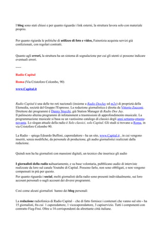 I blog sono stati chiusi e per quanto riguarda i link esterni, la struttura lavora solo con materiale 
proprio. 
Per quanto rigiarda le politiche di utilizzo di foto e video, Fainotizia acquista servizi già 
confezionati, con regolari contratti. 
Quanto agli errori, la struttura ha un sistema di segnalazione per cui gli utenti ci possono indicare 
eventuali errori. 
----- 
Radio Capital 
Roma (Via Cristoforo Colombo, 90) 
www.Capital.it 
Radio Capital è una delle tre reti nazionali (insieme a Radio DeeJay ed m2o) di proprietà della 
Elemedia, società del Gruppo l'Espresso. La redazione giornalistica è diretta da Vittorio Zucconi. 
Direttore dei programmi è Danny Stucchi, già Station Manager di Radio Dee Jay. 
Il palinsesto alterna programmi di infotainment a trasmissioni di approfondimento musicale. La 
programmazione musicale si basa su un vastissimo catalogo di classici degli anni settanta-ottanta-novanta. 
Lo slogan attuale della radio è Solo classici, solo Capital. Gli studi si trovano a Roma, in 
via Cristoforo Colombo 90. 
La Radio – spiega Edoardo Buffoni, caporedattore - ha un sito, www.Capital.it , in cui vengono 
inseriti, senza modifiche, da personale di produzione, gli audio giornalistici realizzati dalla 
redazione. 
Quindi non ha ha giornalisti con mansioni digitali, un tecnico che inserisce gli audio 
I giornalisti della radio saltuariamente, e su base volontaria, pubblicano audio di interviste 
realizzate da loro sul canale Youtube di Capital. Possono farlo, non sono obbligati, e non vengono 
compensati in più per questo. 
Per quanto riguarda i social, molti giornalisti della radio sono presenti individualmente, sui loro 
account personali o sugli account dei diversi programmi. 
Così come alcuni giornalisti hanno dei blog personali 
La redazione radiofonica di Radio Capital – che di fatto fornisce i contenuti che vanno sul sito - ha 
15 giornalisti, fra cui 1 caporedattore, 1 vicecaporedattore, 3 capiservizio. Tutti i componenti con 
contratto Fieg-Fnsi. Oltre a 14 corrispondenti da altrettante città italiane. 
 