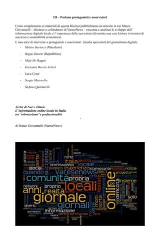 III – Parlano protagonisti e osservatori 
Come complemento ai materiali di questa Ricerca pubblichiamo un articolo in cui Marco 
Giovannelli – direttore e cofondatore di VareseNews – racconta e analizza lo sviluppo dell’ 
informazione digitale locale e l’ esperienza della sua testata (diventata una case history in termini di 
successo e sostenibilità economica). 
E una serie di interviste a protagonisti e osservatori (media specialist) del giornalismo digitale. 
- Matteo Bartocci (Manifesto) 
- Beppe Smorto (Repubblica) 
- Mafe De Baggis 
- Giovanni Boccia Artieri 
- Luca Conti 
- Sergio Maistrello 
- Stefano Quintarelli 
Arche di Noè e Titanic 
L’ informazione online locale in Italia 
tra ‘volontarismo’ e professionalità 
- 
di Marco Giovannelli (VareseNews) 
 